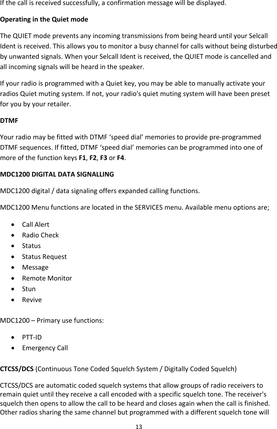 13Ifthecallisreceivedsuccessfully,aconfirmationmessagewillbedisplayed.OperatingintheQuietmodeTheQUIETmodepreventsanyincomingtransmissionsfrombeinghearduntilyourSelcallIdentisreceived.Thisallowsyoutomonitorabusychannelforcallswithoutbeingdisturbedbyunwantedsignals.WhenyourSelcallIdentisreceived,theQUIETmodeiscancelledandallincomingsignalswillbeheardinthespeaker.IfyourradioisprogrammedwithaQuietkey,youmaybeabletomanuallyactivateyourradiosQuietmutingsystem.Ifnot,yourradio&apos;squietmutingsystemwillhavebeenpresetforyoubyyourretailer.DTMFYourradiomaybefittedwithDTMF‘speeddial’memoriestoprovidepre‐programmedDTMFsequences.Iffitted,DTMF‘speeddial’memoriescanbeprogrammedintooneofmoreofthefunctionkeysF1,F2,F3orF4.MDC1200DIGITALDATASIGNALLINGMDC1200digital/datasignalingoffersexpandedcallingfunctions.MDC1200MenufunctionsarelocatedintheSERVICESmenu.Availablemenuoptionsare;• CallAlert• RadioCheck• Status• StatusRequest• Message• RemoteMonitor• Stun• ReviveMDC1200–Primaryusefunctions:• PTT‐ID• EmergencyCallCTCSS/DCS(ContinuousToneCodedSquelchSystem/DigitallyCodedSquelch)CTCSS/DCSareautomaticcodedsquelchsystemsthatallowgroupsofradioreceiverstoremainquietuntiltheyreceiveacallencodedwithaspecificsquelchtone.Thereceiver&apos;ssquelchthenopenstoallowthecalltobeheardandclosesagainwhenthecallisfinished.Otherradiossharingthesamechannelbutprogrammedwithadifferentsquelchtonewill