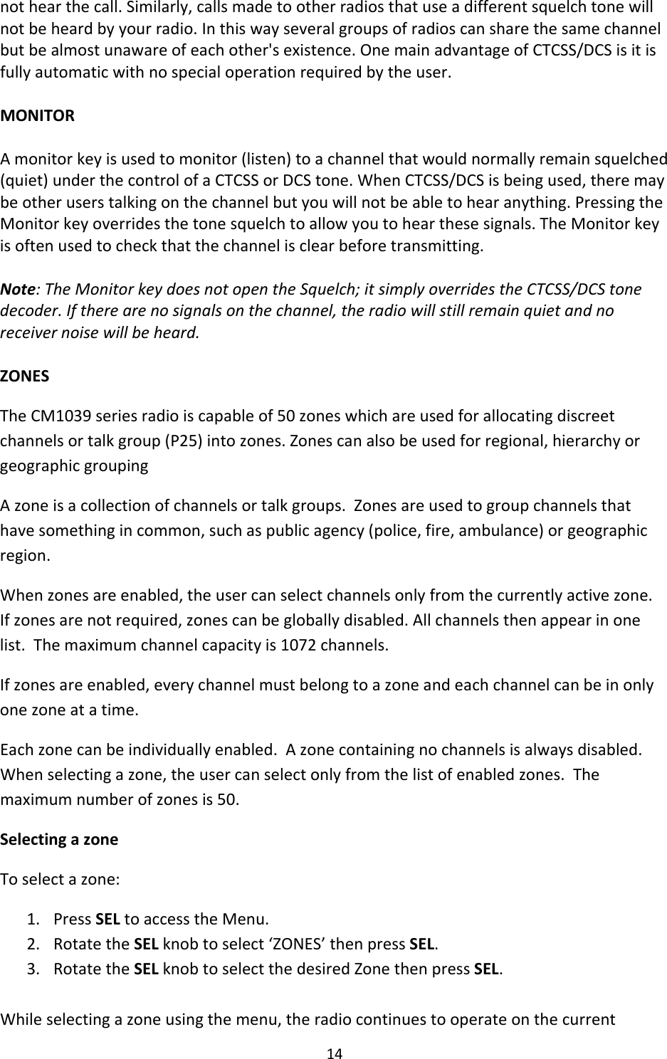 14nothearthecall.Similarly,callsmadetootherradiosthatuseadifferentsquelchtonewillnotbeheardbyyourradio.Inthiswayseveralgroupsofradioscansharethesamechannelbutbealmostunawareofeachother&apos;sexistence.OnemainadvantageofCTCSS/DCSisitisfullyautomaticwithnospecialoperationrequiredbytheuser.MONITORAmonitorkeyisusedtomonitor(listen)toachannelthatwouldnormallyremainsquelched(quiet)underthecontrolofaCTCSSorDCStone.WhenCTCSS/DCSisbeingused,theremaybeotheruserstalkingonthechannelbutyouwillnotbeabletohearanything.PressingtheMonitorkeyoverridesthetonesquelchtoallowyoutohearthesesignals.TheMonitorkeyisoftenusedtocheckthatthechannelisclearbeforetransmitting.Note:TheMonitorkeydoesnotopentheSquelch;itsimplyoverridestheCTCSS/DCStonedecoder.Iftherearenosignalsonthechannel,theradiowillstillremainquietandnoreceivernoisewillbeheard.ZONESTheCM1039seriesradioiscapableof50zoneswhichareusedforallocatingdiscreetchannelsortalkgroup(P25)intozones.Zonescanalsobeusedforregional,hierarchyorgeographicgroupingAzoneisacollectionofchannelsortalkgroups.Zonesareusedtogroupchannelsthathavesomethingincommon,suchaspublicagency(police,fire,ambulance)orgeographicregion.Whenzonesareenabled,theusercanselectchannelsonlyfromthecurrentlyactivezone.Ifzonesarenotrequired,zonescanbegloballydisabled.Allchannelsthenappearinonelist.Themaximumchannelcapacityis1072channels.Ifzonesareenabled,everychannelmustbelongtoazoneandeachchannelcanbeinonlyonezoneatatime.Eachzonecanbeindividuallyenabled.Azonecontainingnochannelsisalwaysdisabled.Whenselectingazone,theusercanselectonlyfromthelistofenabledzones.Themaximumnumberofzonesis50.SelectingazoneToselectazone:1. PressSELtoaccesstheMenu.2. RotatetheSELknobtoselect‘ZONES’thenpressSEL.3. RotatetheSELknobtoselectthedesiredZonethenpressSEL.Whileselectingazoneusingthemenu,theradiocontinuestooperateonthecurrent