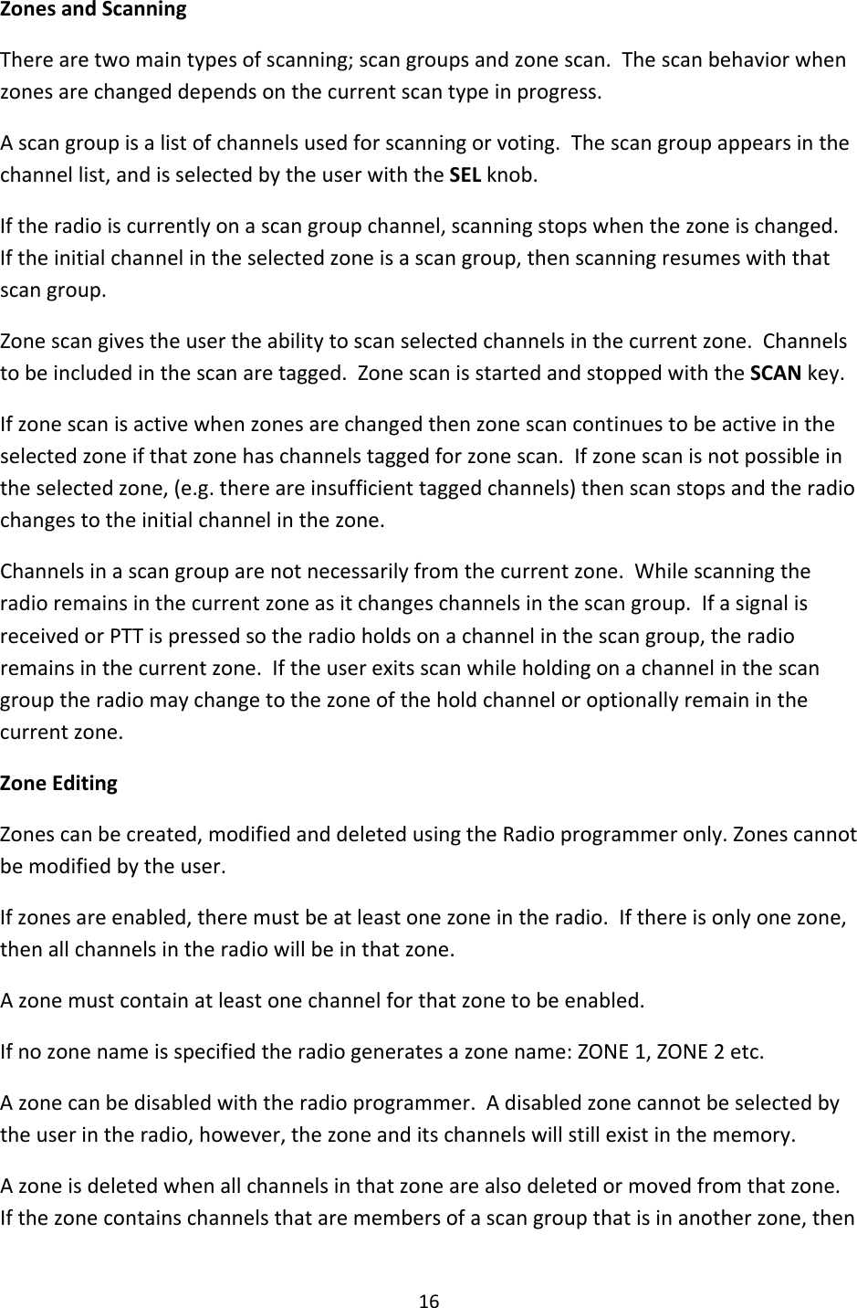16ZonesandScanningTherearetwomaintypesofscanning;scangroupsandzonescan.Thescanbehaviorwhenzonesarechangeddependsonthecurrentscantypeinprogress.Ascangroupisalistofchannelsusedforscanningorvoting.Thescangroupappearsinthechannellist,andisselectedbytheuserwiththeSELknob.Iftheradioiscurrentlyonascangroupchannel,scanningstopswhenthezoneischanged.Iftheinitialchannelintheselectedzoneisascangroup,thenscanningresumeswiththatscangroup.Zonescangivestheusertheabilitytoscanselectedchannelsinthecurrentzone.Channelstobeincludedinthescanaretagged.ZonescanisstartedandstoppedwiththeSCANkey.Ifzonescanisactivewhenzonesarechangedthenzonescancontinuestobeactiveintheselectedzoneifthatzonehaschannelstaggedforzonescan.Ifzonescanisnotpossibleintheselectedzone,(e.g.thereareinsufficienttaggedchannels)thenscanstopsandtheradiochangestotheinitialchannelinthezone.Channelsinascangrouparenotnecessarilyfromthecurrentzone.Whilescanningtheradioremainsinthecurrentzoneasitchangeschannelsinthescangroup.IfasignalisreceivedorPTTispressedsotheradioholdsonachannelinthescangroup,theradioremainsinthecurrentzone.Iftheuserexitsscanwhileholdingonachannelinthescangrouptheradiomaychangetothezoneoftheholdchanneloroptionallyremaininthecurrentzone.ZoneEditingZonescanbecreated,modifiedanddeletedusingtheRadioprogrammeronly.Zonescannotbemodifiedbytheuser.Ifzonesareenabled,theremustbeatleastonezoneintheradio.Ifthereisonlyonezone,thenallchannelsintheradiowillbeinthatzone.Azonemustcontainatleastonechannelforthatzonetobeenabled.Ifnozonenameisspecifiedtheradiogeneratesazonename:ZONE1,ZONE2etc.Azonecanbedisabledwiththeradioprogrammer.Adisabledzonecannotbeselectedbytheuserintheradio,however,thezoneanditschannelswillstillexistinthememory.Azoneisdeletedwhenallchannelsinthatzonearealsodeletedormovedfromthatzone.Ifthezonecontainschannelsthataremembersofascangroupthatisinanotherzone,then