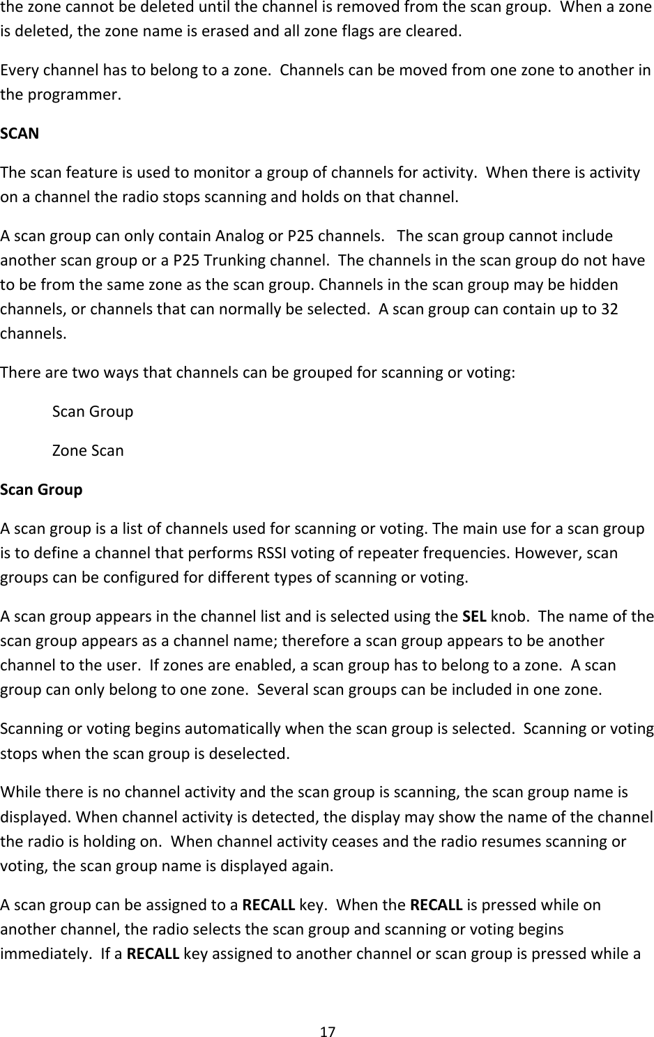17thezonecannotbedeleteduntilthechannelisremovedfromthescangroup.Whenazoneisdeleted,thezonenameiserasedandallzoneflagsarecleared.Everychannelhastobelongtoazone.Channelscanbemovedfromonezonetoanotherintheprogrammer.SCANThescanfeatureisusedtomonitoragroupofchannelsforactivity.Whenthereisactivityonachanneltheradiostopsscanningandholdsonthatchannel.AscangroupcanonlycontainAnalogorP25channels.ThescangroupcannotincludeanotherscangrouporaP25Trunkingchannel.Thechannelsinthescangroupdonothavetobefromthesamezoneasthescangroup.Channelsinthescangroupmaybehiddenchannels,orchannelsthatcannormallybeselected.Ascangroupcancontainupto32channels.Therearetwowaysthatchannelscanbegroupedforscanningorvoting:ScanGroupZoneScanScanGroupAscangroupisalistofchannelsusedforscanningorvoting.ThemainuseforascangroupistodefineachannelthatperformsRSSIvotingofrepeaterfrequencies.However,scangroupscanbeconfiguredfordifferenttypesofscanningorvoting.AscangroupappearsinthechannellistandisselectedusingtheSELknob.Thenameofthescangroupappearsasachannelname;thereforeascangroupappearstobeanotherchanneltotheuser.Ifzonesareenabled,ascangrouphastobelongtoazone.Ascangroupcanonlybelongtoonezone.Severalscangroupscanbeincludedinonezone.Scanningorvotingbeginsautomaticallywhenthescangroupisselected.Scanningorvotingstopswhenthescangroupisdeselected.Whilethereisnochannelactivityandthescangroupisscanning,thescangroupnameisdisplayed.Whenchannelactivityisdetected,thedisplaymayshowthenameofthechanneltheradioisholdingon.Whenchannelactivityceasesandtheradioresumesscanningorvoting,thescangroupnameisdisplayedagain.AscangroupcanbeassignedtoaRECALLkey.WhentheRECALLispressedwhileonanotherchannel,theradioselectsthescangroupandscanningorvotingbeginsimmediately.IfaRECALLkeyassignedtoanotherchannelorscangroupispressedwhilea