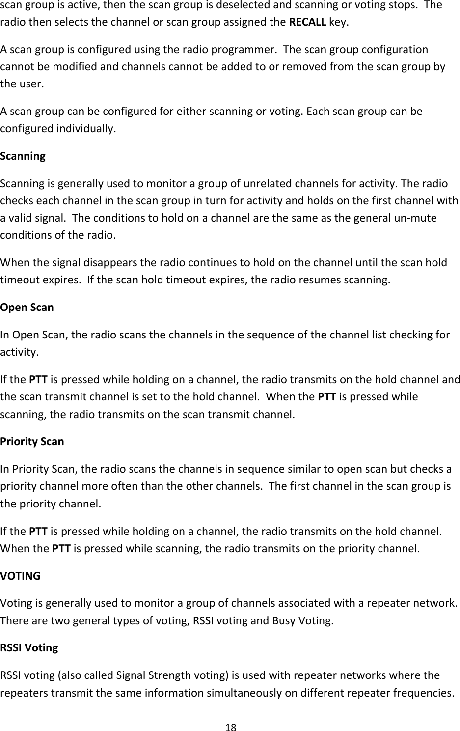 18scangroupisactive,thenthescangroupisdeselectedandscanningorvotingstops.TheradiothenselectsthechannelorscangroupassignedtheRECALLkey.Ascangroupisconfiguredusingtheradioprogrammer.Thescangroupconfigurationcannotbemodifiedandchannelscannotbeaddedtoorremovedfromthescangroupbytheuser.Ascangroupcanbeconfiguredforeitherscanningorvoting.Eachscangroupcanbeconfiguredindividually.ScanningScanningisgenerallyusedtomonitoragroupofunrelatedchannelsforactivity.Theradiocheckseachchannelinthescangroupinturnforactivityandholdsonthefirstchannelwithavalidsignal.Theconditionstoholdonachannelarethesameasthegeneralun‐muteconditionsoftheradio.Whenthesignaldisappearstheradiocontinuestoholdonthechanneluntilthescanholdtimeoutexpires.Ifthescanholdtimeoutexpires,theradioresumesscanning.OpenScanInOpenScan,theradioscansthechannelsinthesequenceofthechannellistcheckingforactivity.IfthePTTispressedwhileholdingonachannel,theradiotransmitsontheholdchannelandthescantransmitchannelissettotheholdchannel.WhenthePTTispressedwhilescanning,theradiotransmitsonthescantransmitchannel.PriorityScanInPriorityScan,theradioscansthechannelsinsequencesimilartoopenscanbutchecksaprioritychannelmoreoftenthantheotherchannels.Thefirstchannelinthescangroupistheprioritychannel.IfthePTTispressedwhileholdingonachannel,theradiotransmitsontheholdchannel.WhenthePTTispressedwhilescanning,theradiotransmitsontheprioritychannel.VOTINGVotingisgenerallyusedtomonitoragroupofchannelsassociatedwitharepeaternetwork.Therearetwogeneraltypesofvoting,RSSIvotingandBusyVoting.RSSIVotingRSSIvoting(alsocalledSignalStrengthvoting)isusedwithrepeaternetworkswheretherepeaterstransmitthesameinformationsimultaneouslyondifferentrepeaterfrequencies.