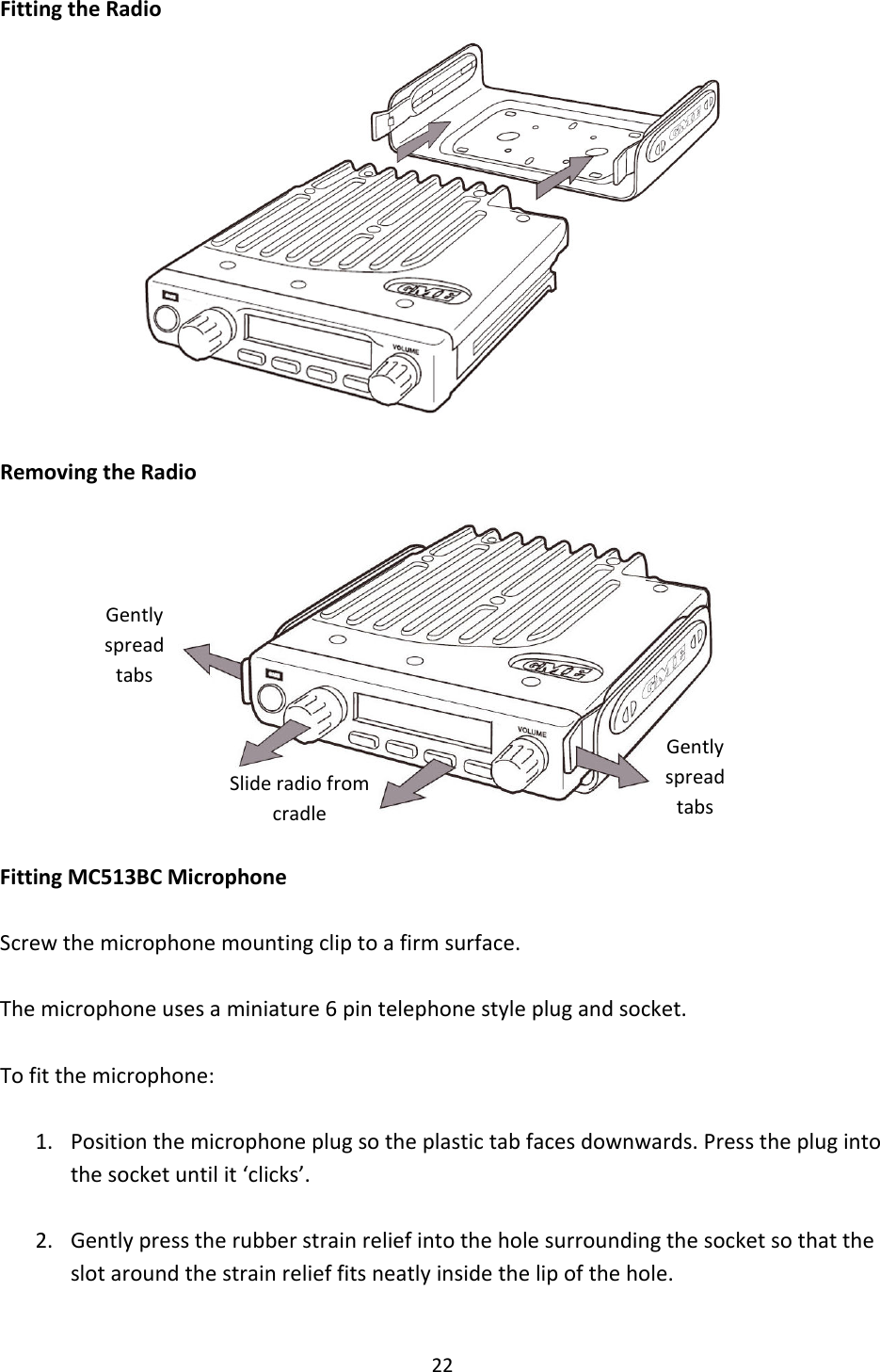 22FittingtheRadioRemovingtheRadioFittingMC513BCMicrophoneScrewthemicrophonemountingcliptoafirmsurface.Themicrophoneusesaminiature6pintelephonestyleplugandsocket.Tofitthemicrophone:1. Positionthemicrophoneplugsotheplastictabfacesdownwards.Presstheplugintothesocketuntilit‘clicks’.2. Gentlypresstherubberstrainreliefintotheholesurroundingthesocketsothattheslotaroundthestrainrelieffitsneatlyinsidethelipofthehole.GentlyspreadtabsGentlyspreadtabsSlideradiofromcradle