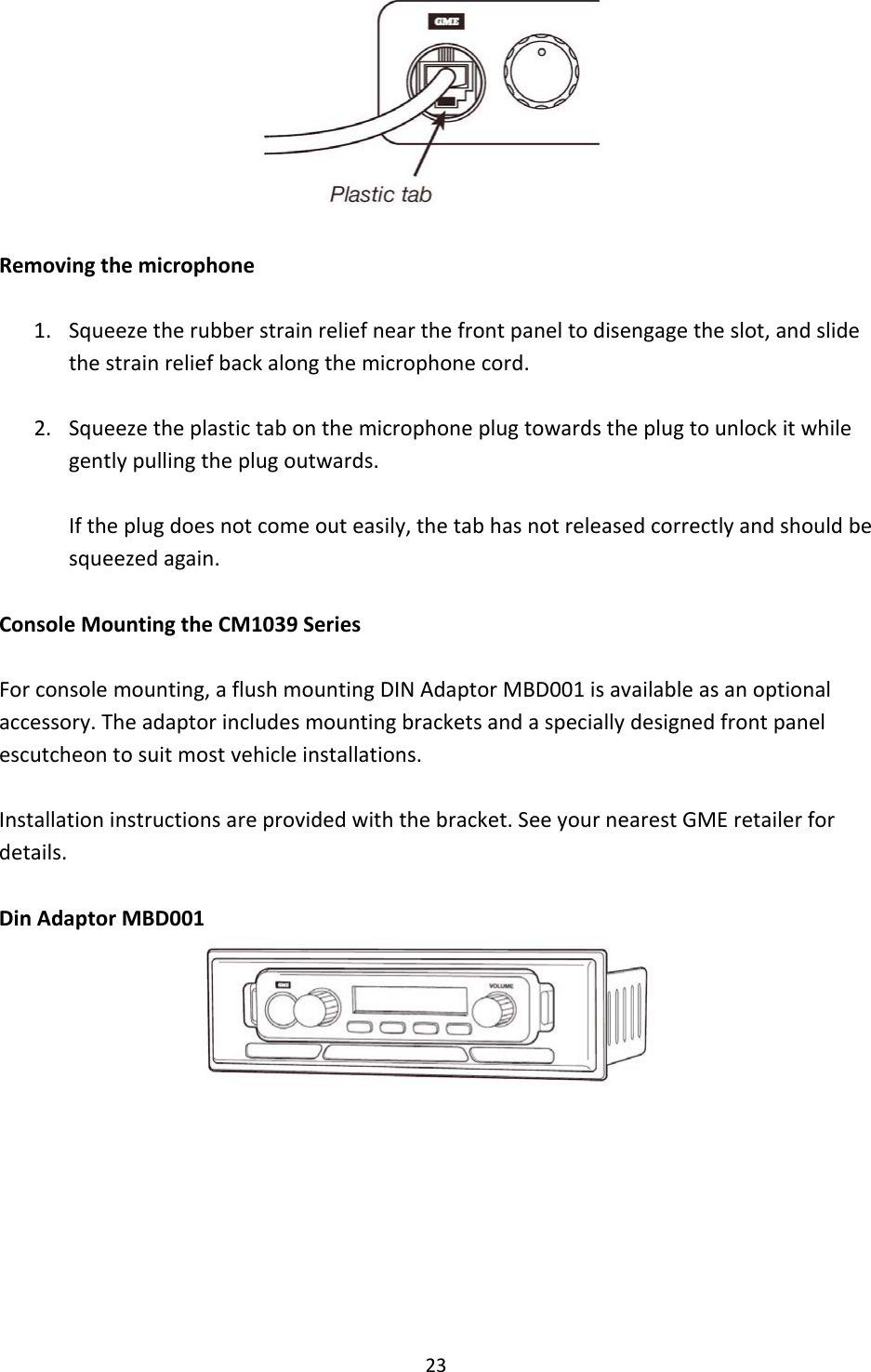 23Removingthemicrophone1. Squeezetherubberstrainreliefnearthefrontpaneltodisengagetheslot,andslidethestrainreliefbackalongthemicrophonecord.2. Squeezetheplastictabonthemicrophoneplugtowardstheplugtounlockitwhilegentlypullingtheplugoutwards.Iftheplugdoesnotcomeouteasily,thetabhasnotreleasedcorrectlyandshouldbesqueezedagain.ConsoleMountingtheCM1039SeriesForconsolemounting,aflushmountingDINAdaptorMBD001isavailableasanoptionalaccessory.Theadaptorincludesmountingbracketsandaspeciallydesignedfrontpanelescutcheontosuitmostvehicleinstallations.Installationinstructionsareprovidedwiththebracket.SeeyournearestGMEretailerfordetails.DinAdaptorMBD001