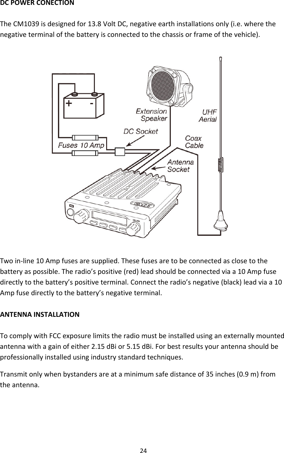 24DCPOWERCONECTIONTheCM1039isdesignedfor13.8VoltDC,negativeearthinstallationsonly(i.e.wherethenegativeterminalofthebatteryisconnectedtothechassisorframeofthevehicle).Twoin‐line10Ampfusesaresupplied.Thesefusesaretobeconnectedasclosetothebatteryaspossible.Theradio’spositive(red)leadshouldbeconnectedviaa10Ampfusedirectlytothebattery’spositiveterminal.Connecttheradio’snegative(black)leadviaa10Ampfusedirectlytothebattery’snegativeterminal.ANTENNAINSTALLATIONTocomplywithFCCexposurelimitstheradiomustbeinstalledusinganexternallymountedantennawithagainofeither2.15dBior5.15dBi.Forbestresultsyourantennashouldbeprofessionallyinstalledusingindustrystandardtechniques.Transmitonlywhenbystandersareataminimumsafedistanceof35inches(0.9m)fromtheantenna.