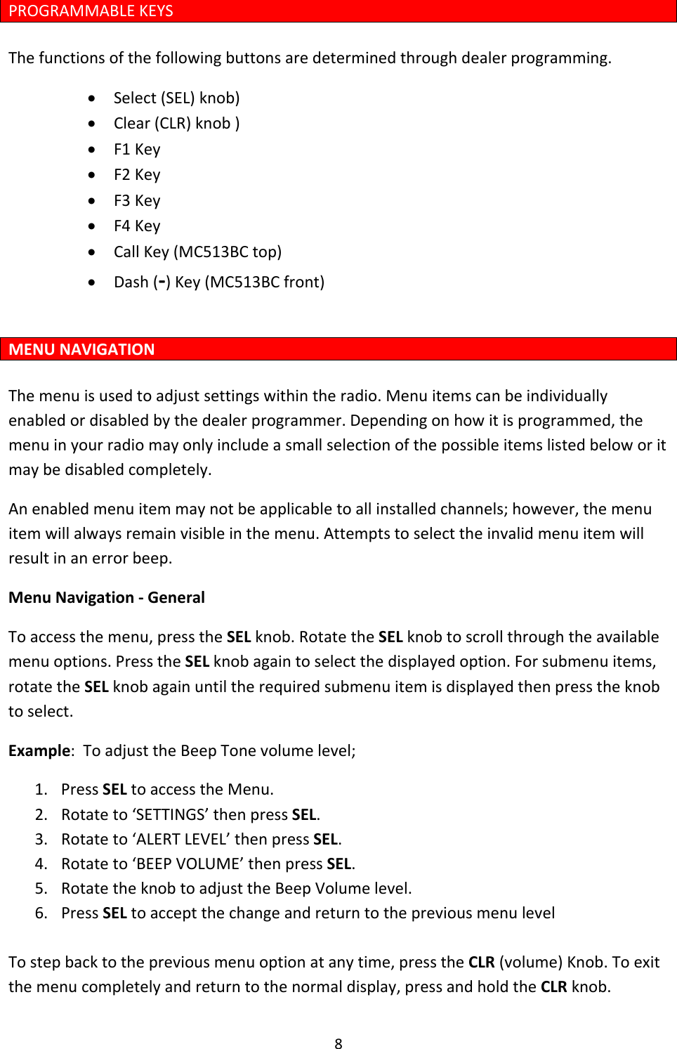 8PROGRAMMABLEKEYSThefunctionsofthefollowingbuttonsaredeterminedthroughdealerprogramming.• Select(SEL)knob)• Clear(CLR)knob)• F1Key• F2Key• F3Key• F4Key• CallKey(MC513BCtop)• Dash(‐)Key(MC513BCfront)MENUNAVIGATIONThemenuisusedtoadjustsettingswithintheradio.Menuitemscanbeindividuallyenabledordisabledbythedealerprogrammer.Dependingonhowitisprogrammed,themenuinyourradiomayonlyincludeasmallselectionofthepossibleitemslistedbeloworitmaybedisabledcompletely.Anenabledmenuitemmaynotbeapplicabletoallinstalledchannels;however,themenuitemwillalwaysremainvisibleinthemenu.Attemptstoselecttheinvalidmenuitemwillresultinanerrorbeep.MenuNavigation‐GeneralToaccessthemenu,presstheSELknob.RotatetheSELknobtoscrollthroughtheavailablemenuoptions.PresstheSELknobagaintoselectthedisplayedoption.Forsubmenuitems,rotatetheSELknobagainuntiltherequiredsubmenuitemisdisplayedthenpresstheknobtoselect.Example:ToadjusttheBeepTonevolumelevel;1. PressSELtoaccesstheMenu.2. Rotateto‘SETTINGS’thenpressSEL.3. Rotateto‘ALERTLEVEL’thenpressSEL.4. Rotateto‘BEEPVOLUME’thenpressSEL.5. RotatetheknobtoadjusttheBeepVolumelevel.6. PressSELtoacceptthechangeandreturntothepreviousmenulevelTostepbacktothepreviousmenuoptionatanytime,presstheCLR(volume)Knob.Toexitthemenucompletelyandreturntothenormaldisplay,pressandholdtheCLRknob.