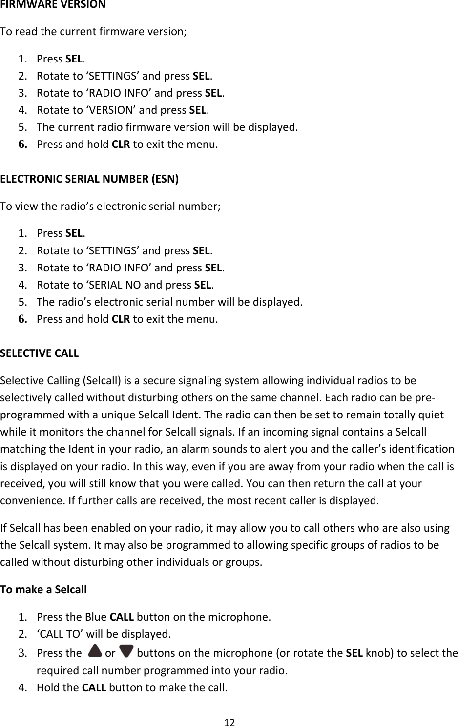 12FIRMWAREVERSIONToreadthecurrentfirmwareversion;1. PressSEL.2. Rotateto‘SETTINGS’andpressSEL.3. Rotateto‘RADIOINFO’andpressSEL.4. Rotateto‘VERSION’andpressSEL.5. Thecurrentradiofirmwareversionwillbedisplayed.6. PressandholdCLRtoexitthemenu. ELECTRONICSERIALNUMBER(ESN)Toviewtheradio’selectronicserialnumber;1. PressSEL.2. Rotateto‘SETTINGS’andpressSEL.3. Rotateto‘RADIOINFO’andpressSEL.4. Rotateto‘SERIALNOandpressSEL.5. Theradio’selectronicserialnumberwillbedisplayed.6. PressandholdCLRtoexitthemenu. SELECTIVECALLSelectiveCalling(Selcall)isasecuresignalingsystemallowingindividualradiostobeselectivelycalledwithoutdisturbingothersonthesamechannel.Eachradiocanbepre‐programmedwithauniqueSelcallIdent.TheradiocanthenbesettoremaintotallyquietwhileitmonitorsthechannelforSelcallsignals.IfanincomingsignalcontainsaSelcallmatchingtheIdentinyourradio,analarmsoundstoalertyouandthecaller’sidentificationisdisplayedonyourradio.Inthisway,evenifyouareawayfromyourradiowhenthecallisreceived,youwillstillknowthatyouwerecalled.Youcanthenreturnthecallatyourconvenience.Iffurthercallsarereceived,themostrecentcallerisdisplayed.IfSelcallhasbeenenabledonyourradio,itmayallowyoutocallotherswhoarealsousingtheSelcallsystem.Itmayalsobeprogrammedtoallowingspecificgroupsofradiostobecalledwithoutdisturbingotherindividualsorgroups.TomakeaSelcall1. PresstheBlueCALLbuttononthemicrophone.2. ‘CALLTO’willbedisplayed.3. Presstheor buttonsonthemicrophone(orrotatetheSELknob)toselecttherequiredcallnumberprogrammedintoyourradio. 4. HoldtheCALLbuttontomakethecall.