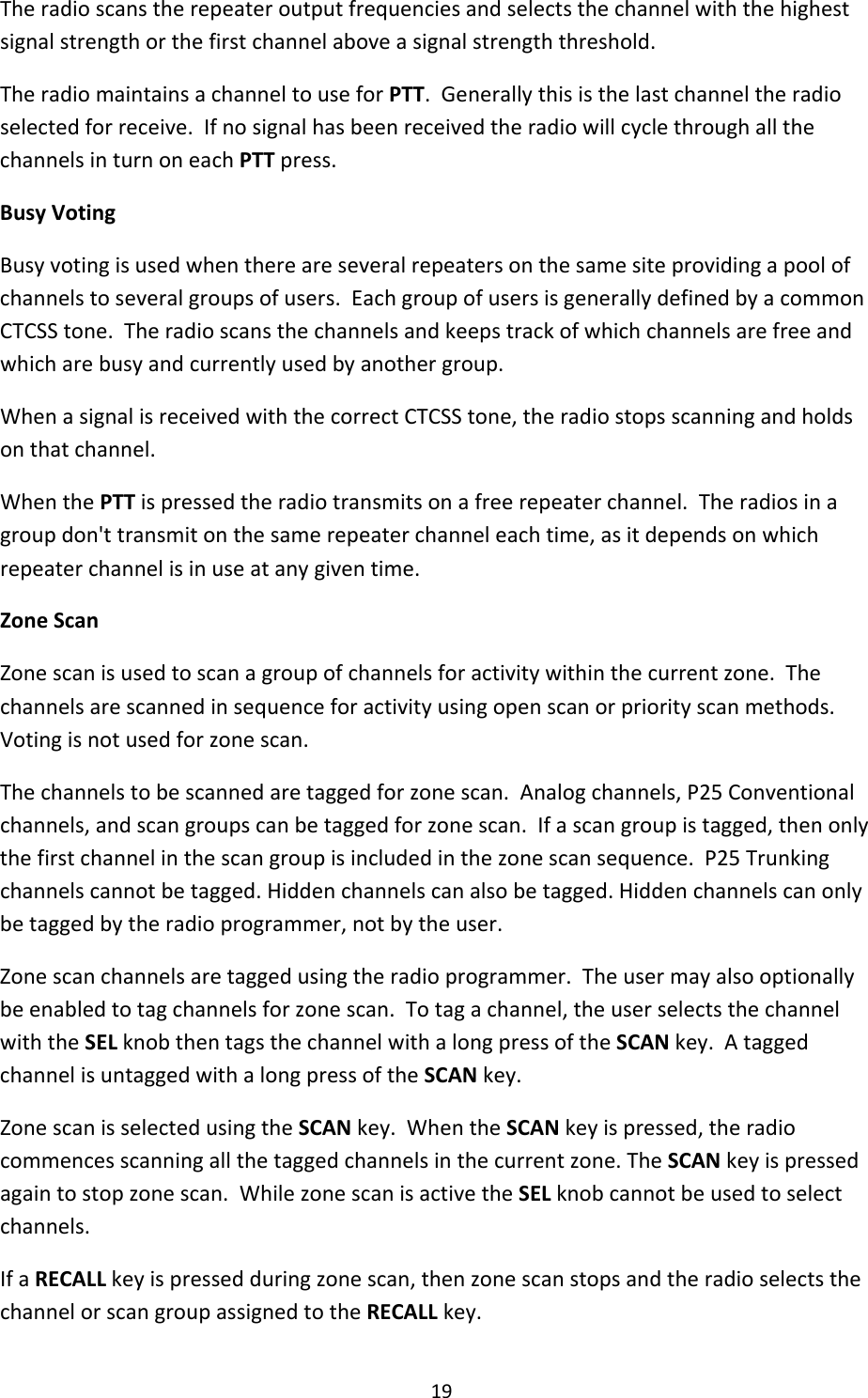 19Theradioscanstherepeateroutputfrequenciesandselectsthechannelwiththehighestsignalstrengthorthefirstchannelaboveasignalstrengththreshold.TheradiomaintainsachanneltouseforPTT.Generallythisisthelastchanneltheradioselectedforreceive.IfnosignalhasbeenreceivedtheradiowillcyclethroughallthechannelsinturnoneachPTTpress.BusyVotingBusyvotingisusedwhenthereareseveralrepeatersonthesamesiteprovidingapoolofchannelstoseveralgroupsofusers.EachgroupofusersisgenerallydefinedbyacommonCTCSStone.Theradioscansthechannelsandkeepstrackofwhichchannelsarefreeandwhicharebusyandcurrentlyusedbyanothergroup.WhenasignalisreceivedwiththecorrectCTCSStone,theradiostopsscanningandholdsonthatchannel.WhenthePTTispressedtheradiotransmitsonafreerepeaterchannel.Theradiosinagroupdon&apos;ttransmitonthesamerepeaterchanneleachtime,asitdependsonwhichrepeaterchannelisinuseatanygiventime.ZoneScanZonescanisusedtoscanagroupofchannelsforactivitywithinthecurrentzone.Thechannelsarescannedinsequenceforactivityusingopenscanorpriorityscanmethods.Votingisnotusedforzonescan.Thechannelstobescannedaretaggedforzonescan.Analogchannels,P25Conventionalchannels,andscangroupscanbetaggedforzonescan.Ifascangroupistagged,thenonlythefirstchannelinthescangroupisincludedinthezonescansequence.P25Trunkingchannelscannotbetagged.Hiddenchannelscanalsobetagged.Hiddenchannelscanonlybetaggedbytheradioprogrammer,notbytheuser.Zonescanchannelsaretaggedusingtheradioprogrammer.Theusermayalsooptionallybeenabledtotagchannelsforzonescan.Totagachannel,theuserselectsthechannelwiththeSELknobthentagsthechannelwithalongpressoftheSCANkey.AtaggedchannelisuntaggedwithalongpressoftheSCANkey.ZonescanisselectedusingtheSCANkey.WhentheSCANkeyispressed,theradiocommencesscanningallthetaggedchannelsinthecurrentzone.TheSCANkeyispressedagaintostopzonescan.WhilezonescanisactivetheSELknobcannotbeusedtoselectchannels.IfaRECALLkeyispressedduringzonescan,thenzonescanstopsandtheradioselectsthechannelorscangroupassignedtotheRECALLkey.