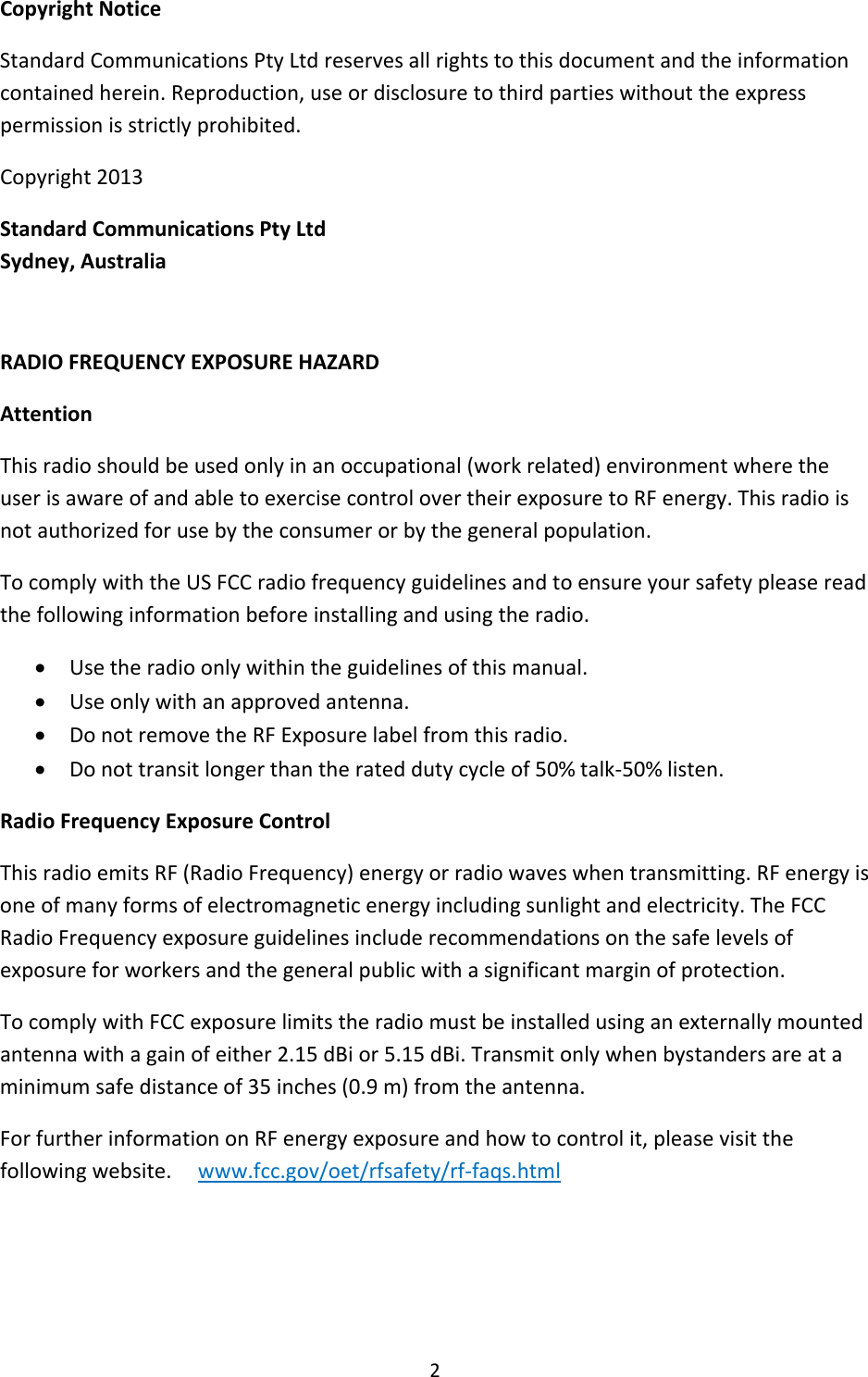 2CopyrightNoticeStandardCommunicationsPtyLtdreservesallrightstothisdocumentandtheinformationcontainedherein.Reproduction,useordisclosuretothirdpartieswithouttheexpresspermissionisstrictlyprohibited.Copyright2013StandardCommunicationsPtyLtdSydney,AustraliaRADIOFREQUENCYEXPOSUREHAZARDAttentionThisradioshouldbeusedonlyinanoccupational(workrelated)environmentwheretheuserisawareofandabletoexercisecontrolovertheirexposuretoRFenergy.Thisradioisnotauthorizedforusebytheconsumerorbythegeneralpopulation.TocomplywiththeUSFCCradiofrequencyguidelinesandtoensureyoursafetypleasereadthefollowinginformationbeforeinstallingandusingtheradio. Usetheradioonlywithintheguidelinesofthismanual. Useonlywithanapprovedantenna. DonotremovetheRFExposurelabelfromthisradio. Donottransitlongerthantherateddutycycleof50%talk‐50%listen.RadioFrequencyExposureControlThisradioemitsRF(RadioFrequency)energyorradiowaveswhentransmitting.RFenergyisoneofmanyformsofelectromagneticenergyincludingsunlightandelectricity.TheFCCRadioFrequencyexposureguidelinesincluderecommendationsonthesafelevelsofexposureforworkersandthegeneralpublicwithasignificantmarginofprotection.TocomplywithFCCexposurelimitstheradiomustbeinstalledusinganexternallymountedantennawithagainofeither2.15dBior5.15dBi.Transmitonlywhenbystandersareataminimumsafedistanceof35inches(0.9m)fromtheantenna.ForfurtherinformationonRFenergyexposureandhowtocontrolit,pleasevisitthefollowingwebsite.www.fcc.gov/oet/rfsafety/rf‐faqs.html