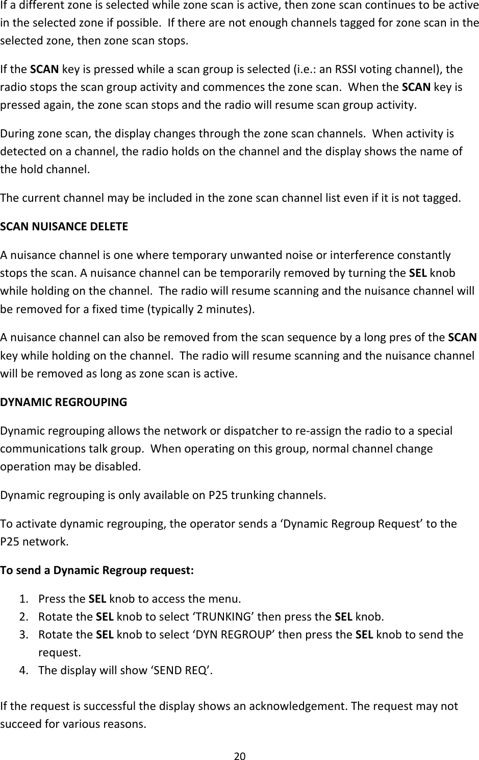20Ifadifferentzoneisselectedwhilezonescanisactive,thenzonescancontinuestobeactiveintheselectedzoneifpossible.Iftherearenotenoughchannelstaggedforzonescanintheselectedzone,thenzonescanstops.IftheSCANkeyispressedwhileascangroupisselected(i.e.:anRSSIvotingchannel),theradiostopsthescangroupactivityandcommencesthezonescan.WhentheSCANkeyispressedagain,thezonescanstopsandtheradiowillresumescangroupactivity.Duringzonescan,thedisplaychangesthroughthezonescanchannels.Whenactivityisdetectedonachannel,theradioholdsonthechannelandthedisplayshowsthenameoftheholdchannel.Thecurrentchannelmaybeincludedinthezonescanchannellistevenifitisnottagged.SCANNUISANCEDELETEAnuisancechannelisonewheretemporaryunwantednoiseorinterferenceconstantlystopsthescan.AnuisancechannelcanbetemporarilyremovedbyturningtheSELknobwhileholdingonthechannel.Theradiowillresumescanningandthenuisancechannelwillberemovedforafixedtime(typically2minutes).AnuisancechannelcanalsoberemovedfromthescansequencebyalongpresoftheSCANkeywhileholdingonthechannel.Theradiowillresumescanningandthenuisancechannelwillberemovedaslongaszonescanisactive.DYNAMICREGROUPINGDynamicregroupingallowsthenetworkordispatchertore‐assigntheradiotoaspecialcommunicationstalkgroup.Whenoperatingonthisgroup,normalchannelchangeoperationmaybedisabled.DynamicregroupingisonlyavailableonP25trunkingchannels.Toactivatedynamicregrouping,theoperatorsendsa‘DynamicRegroupRequest’totheP25network.TosendaDynamicRegrouprequest:1. PresstheSELknobtoaccessthemenu.2. RotatetheSELknobtoselect‘TRUNKING’thenpresstheSELknob.3. RotatetheSELknobtoselect‘DYNREGROUP’thenpresstheSELknobtosendtherequest.4. Thedisplaywillshow‘SENDREQ’.Iftherequestissuccessfulthedisplayshowsanacknowledgement.Therequestmaynotsucceedforvariousreasons.