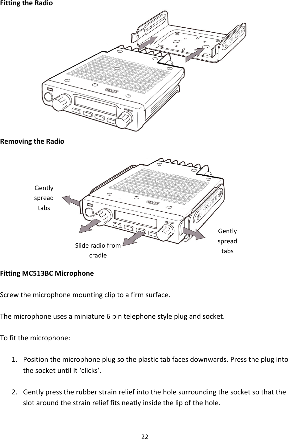 22FittingtheRadioRemovingtheRadioFittingMC513BCMicrophoneScrewthemicrophonemountingcliptoafirmsurface.Themicrophoneusesaminiature6pintelephonestyleplugandsocket.Tofitthemicrophone:1. Positionthemicrophoneplugsotheplastictabfacesdownwards.Presstheplugintothesocketuntilit‘clicks’.2. Gentlypresstherubberstrainreliefintotheholesurroundingthesocketsothattheslotaroundthestrainrelieffitsneatlyinsidethelipofthehole.GentlyspreadtabsGentlyspreadtabsSlideradiofromcradle