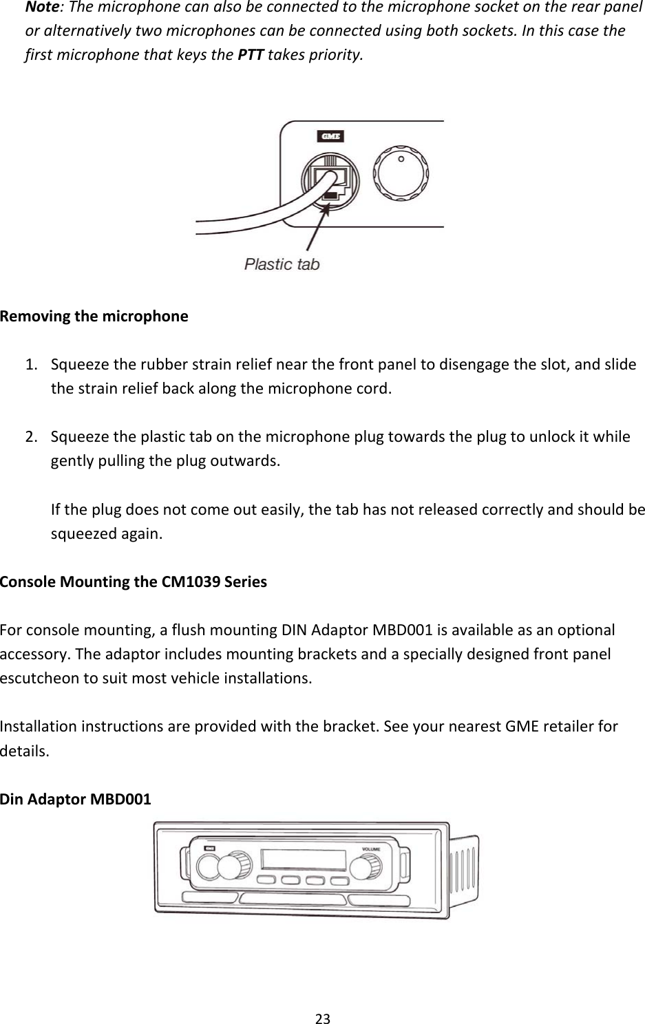 23Note:Themicrophonecanalsobeconnectedtothemicrophonesocketontherearpaneloralternativelytwomicrophonescanbeconnectedusingbothsockets.InthiscasethefirstmicrophonethatkeysthePTTtakespriority.Removingthemicrophone1. Squeezetherubberstrainreliefnearthefrontpaneltodisengagetheslot,andslidethestrainreliefbackalongthemicrophonecord.2. Squeezetheplastictabonthemicrophoneplugtowardstheplugtounlockitwhilegentlypullingtheplugoutwards.Iftheplugdoesnotcomeouteasily,thetabhasnotreleasedcorrectlyandshouldbesqueezedagain.ConsoleMountingtheCM1039SeriesForconsolemounting,aflushmountingDINAdaptorMBD001isavailableasanoptionalaccessory.Theadaptorincludesmountingbracketsandaspeciallydesignedfrontpanelescutcheontosuitmostvehicleinstallations.Installationinstructionsareprovidedwiththebracket.SeeyournearestGMEretailerfordetails.DinAdaptorMBD001