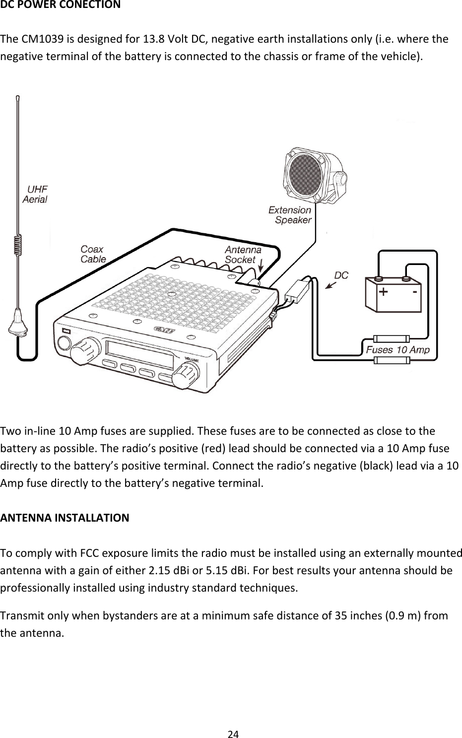 24DCPOWERCONECTIONTheCM1039isdesignedfor13.8VoltDC,negativeearthinstallationsonly(i.e.wherethenegativeterminalofthebatteryisconnectedtothechassisorframeofthevehicle).Twoin‐line10Ampfusesaresupplied.Thesefusesaretobeconnectedasclosetothebatteryaspossible.Theradio’spositive(red)leadshouldbeconnectedviaa10Ampfusedirectlytothebattery’spositiveterminal.Connecttheradio’snegative(black)leadviaa10Ampfusedirectlytothebattery’snegativeterminal.ANTENNAINSTALLATIONTocomplywithFCCexposurelimitstheradiomustbeinstalledusinganexternallymountedantennawithagainofeither2.15dBior5.15dBi.Forbestresultsyourantennashouldbeprofessionallyinstalledusingindustrystandardtechniques.Transmitonlywhenbystandersareataminimumsafedistanceof35inches(0.9m)fromtheantenna.