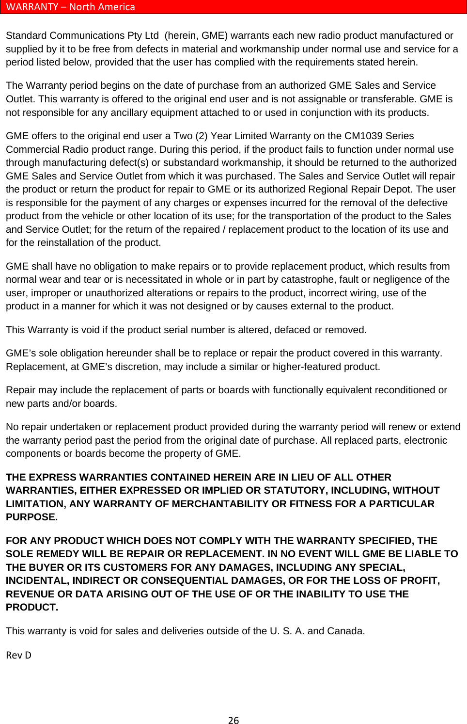 26WARRANTY–NorthAmericaStandard Communications Pty Ltd  (herein, GME) warrants each new radio product manufactured or supplied by it to be free from defects in material and workmanship under normal use and service for a period listed below, provided that the user has complied with the requirements stated herein. The Warranty period begins on the date of purchase from an authorized GME Sales and Service Outlet. This warranty is offered to the original end user and is not assignable or transferable. GME is not responsible for any ancillary equipment attached to or used in conjunction with its products. GME offers to the original end user a Two (2) Year Limited Warranty on the CM1039 Series Commercial Radio product range. During this period, if the product fails to function under normal use through manufacturing defect(s) or substandard workmanship, it should be returned to the authorized GME Sales and Service Outlet from which it was purchased. The Sales and Service Outlet will repair the product or return the product for repair to GME or its authorized Regional Repair Depot. The user is responsible for the payment of any charges or expenses incurred for the removal of the defective product from the vehicle or other location of its use; for the transportation of the product to the Sales and Service Outlet; for the return of the repaired / replacement product to the location of its use and for the reinstallation of the product. GME shall have no obligation to make repairs or to provide replacement product, which results from normal wear and tear or is necessitated in whole or in part by catastrophe, fault or negligence of the user, improper or unauthorized alterations or repairs to the product, incorrect wiring, use of the product in a manner for which it was not designed or by causes external to the product.  This Warranty is void if the product serial number is altered, defaced or removed. GME’s sole obligation hereunder shall be to replace or repair the product covered in this warranty. Replacement, at GME’s discretion, may include a similar or higher-featured product. Repair may include the replacement of parts or boards with functionally equivalent reconditioned or new parts and/or boards.  No repair undertaken or replacement product provided during the warranty period will renew or extend the warranty period past the period from the original date of purchase. All replaced parts, electronic components or boards become the property of GME. THE EXPRESS WARRANTIES CONTAINED HEREIN ARE IN LIEU OF ALL OTHER WARRANTIES, EITHER EXPRESSED OR IMPLIED OR STATUTORY, INCLUDING, WITHOUT LIMITATION, ANY WARRANTY OF MERCHANTABILITY OR FITNESS FOR A PARTICULAR PURPOSE. FOR ANY PRODUCT WHICH DOES NOT COMPLY WITH THE WARRANTY SPECIFIED, THE SOLE REMEDY WILL BE REPAIR OR REPLACEMENT. IN NO EVENT WILL GME BE LIABLE TO THE BUYER OR ITS CUSTOMERS FOR ANY DAMAGES, INCLUDING ANY SPECIAL, INCIDENTAL, INDIRECT OR CONSEQUENTIAL DAMAGES, OR FOR THE LOSS OF PROFIT, REVENUE OR DATA ARISING OUT OF THE USE OF OR THE INABILITY TO USE THE PRODUCT. This warranty is void for sales and deliveries outside of the U. S. A. and Canada.RevD