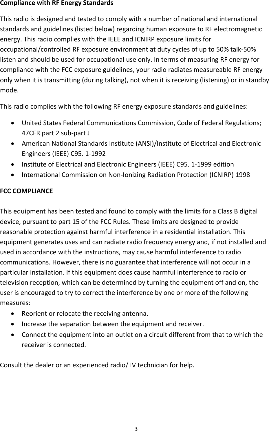 3CompliancewithRFEnergyStandardsThisradioisdesignedandtestedtocomplywithanumberofnationalandinternationalstandardsandguidelines(listedbelow)regardinghumanexposuretoRFelectromagneticenergy.ThisradiocomplieswiththeIEEEandICNIRPexposurelimitsforoccupational/controlledRFexposureenvironmentatdutycyclesofupto50%talk‐50%listenandshouldbeusedforoccupationaluseonly.IntermsofmeasuringRFenergyforcompliancewiththeFCCexposureguidelines,yourradioradiatesmeasureableRFenergyonlywhenitistransmitting(duringtalking),notwhenitisreceiving(listening)orinstandbymode.ThisradiocomplieswiththefollowingRFenergyexposurestandardsandguidelines: UnitedStatesFederalCommunicationsCommission,CodeofFederalRegulations;47CFRpart2sub‐partJ AmericanNationalStandardsInstitute(ANSI)/InstituteofElectricalandElectronicEngineers(IEEE)C95.1‐1992 InstituteofElectricalandElectronicEngineers(IEEE)C95.1‐1999edition InternationalCommissiononNon‐IonizingRadiationProtection(ICNIRP)1998FCCCOMPLIANCEThisequipmenthasbeentestedandfoundtocomplywiththelimitsforaClassBdigitaldevice,pursuanttopart15oftheFCCRules.Theselimitsaredesignedtoprovidereasonableprotectionagainstharmfulinterferenceinaresidentialinstallation.Thisequipmentgeneratesusesandcanradiateradiofrequencyenergyand,ifnotinstalledandusedinaccordancewiththeinstructions,maycauseharmfulinterferencetoradiocommunications.However,thereisnoguaranteethatinterferencewillnotoccurinaparticularinstallation.Ifthisequipmentdoescauseharmfulinterferencetoradioortelevisionreception,whichcanbedeterminedbyturningtheequipmentoffandon,theuserisencouragedtotrytocorrecttheinterferencebyoneormoreofthefollowingmeasures: Reorientorrelocatethereceivingantenna. Increasetheseparationbetweentheequipmentandreceiver. Connecttheequipmentintoanoutletonacircuitdifferentfromthattowhichthereceiverisconnected.Consultthedealeroranexperiencedradio/TVtechnicianforhelp.