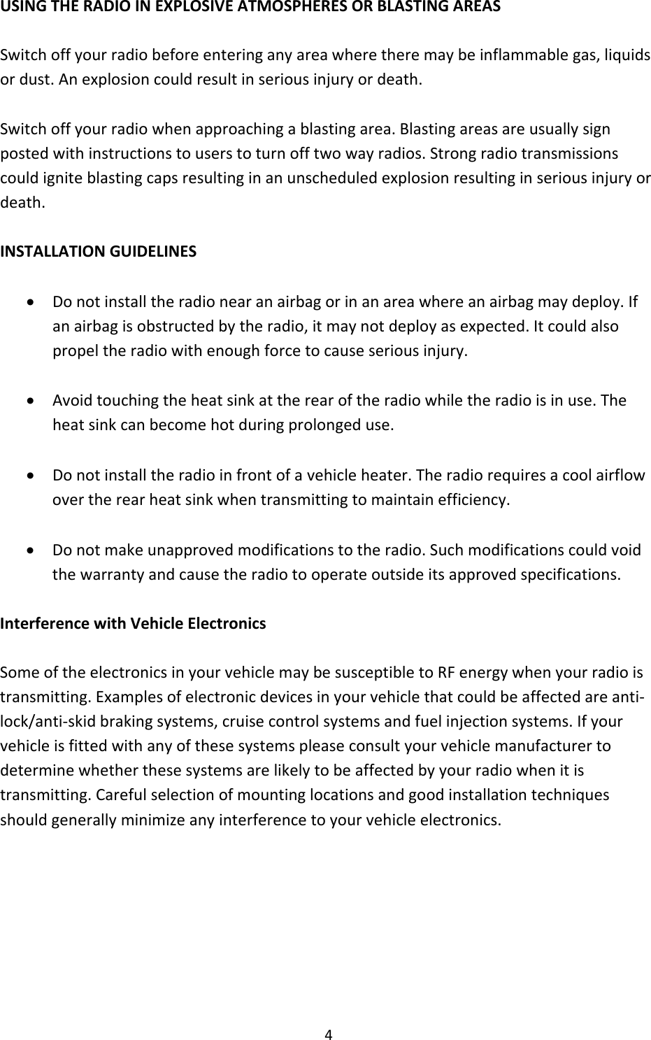 4USINGTHERADIOINEXPLOSIVEATMOSPHERESORBLASTINGAREASSwitchoffyourradiobeforeenteringanyareawheretheremaybeinflammablegas,liquidsordust.Anexplosioncouldresultinseriousinjuryordeath.Switchoffyourradiowhenapproachingablastingarea.Blastingareasareusuallysignpostedwithinstructionstouserstoturnofftwowayradios.Strongradiotransmissionscouldigniteblastingcapsresultinginanunscheduledexplosionresultinginseriousinjuryordeath.INSTALLATIONGUIDELINES Donotinstalltheradionearanairbagorinanareawhereanairbagmaydeploy.Ifanairbagisobstructedbytheradio,itmaynotdeployasexpected.Itcouldalsopropeltheradiowithenoughforcetocauseseriousinjury. Avoidtouchingtheheatsinkattherearoftheradiowhiletheradioisinuse.Theheatsinkcanbecomehotduringprolongeduse. Donotinstalltheradioinfrontofavehicleheater.Theradiorequiresacoolairflowovertherearheatsinkwhentransmittingtomaintainefficiency. Donotmakeunapprovedmodificationstotheradio.Suchmodificationscouldvoidthewarrantyandcausetheradiotooperateoutsideitsapprovedspecifications.InterferencewithVehicleElectronicsSomeoftheelectronicsinyourvehiclemaybesusceptibletoRFenergywhenyourradioistransmitting.Examplesofelectronicdevicesinyourvehiclethatcouldbeaffectedareanti‐lock/anti‐skidbrakingsystems,cruisecontrolsystemsandfuelinjectionsystems.Ifyourvehicleisfittedwithanyofthesesystemspleaseconsultyourvehiclemanufacturertodeterminewhetherthesesystemsarelikelytobeaffectedbyyourradiowhenitistransmitting.Carefulselectionofmountinglocationsandgoodinstallationtechniquesshouldgenerallyminimizeanyinterferencetoyourvehicleelectronics.