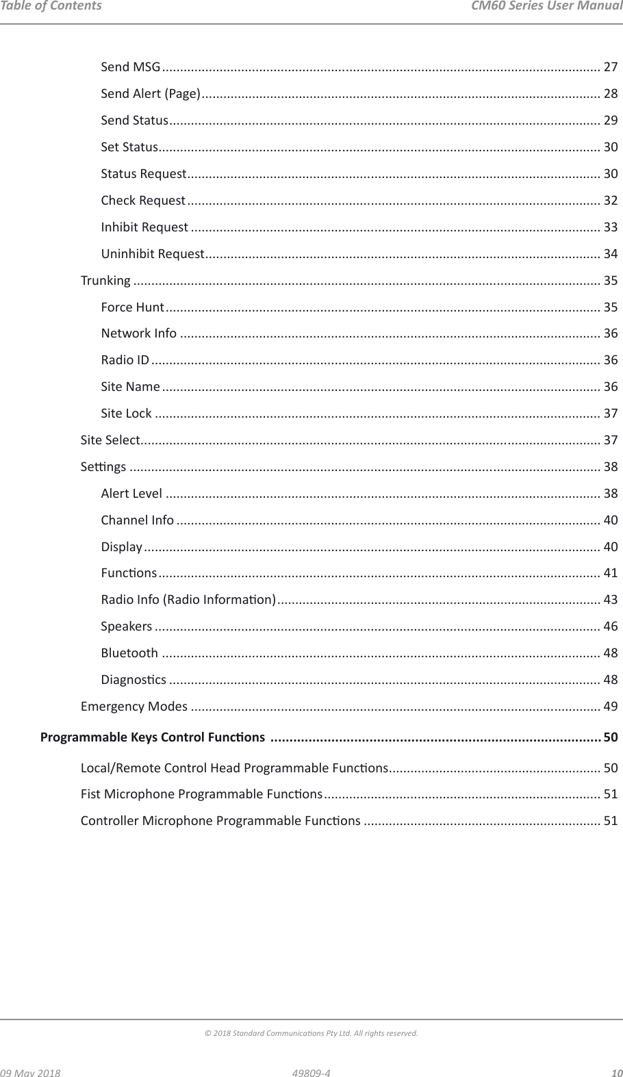  CM60 Series User Manual09 May 2018© 2018 Standard Communicaons Pty Ltd. All rights reserved.1049809-4Table of ContentsSend MSG .......................................................................................................................... 27Send Alert (Page) ............................................................................................................... 28Send Status ........................................................................................................................ 29Set Status ........................................................................................................................... 30Status Request ................................................................................................................... 30Check Request ................................................................................................................... 32Inhibit Request .................................................................................................................. 33Uninhibit Request .............................................................................................................. 34Trunking .................................................................................................................................. 35Force Hunt ......................................................................................................................... 35Network Info ..................................................................................................................... 36Radio ID ............................................................................................................................. 36Site Name .......................................................................................................................... 36Site Lock ............................................................................................................................ 37Site Select................................................................................................................................ 37Sengs ................................................................................................................................... 38Alert Level ......................................................................................................................... 38Channel Info ...................................................................................................................... 40Display ............................................................................................................................... 40Funcons ........................................................................................................................... 41Radio Info (Radio Informaon) .......................................................................................... 43Speakers ............................................................................................................................ 46Bluetooth .......................................................................................................................... 48Diagnoscs ........................................................................................................................ 48Emergency Modes .................................................................................................................. 49Programmable Keys Control Funcons  ....................................................................................... 50Local/Remote Control Head Programmable Funcons ........................................................... 50Fist Microphone Programmable Funcons ............................................................................. 51Controller Microphone Programmable Funcons .................................................................. 51