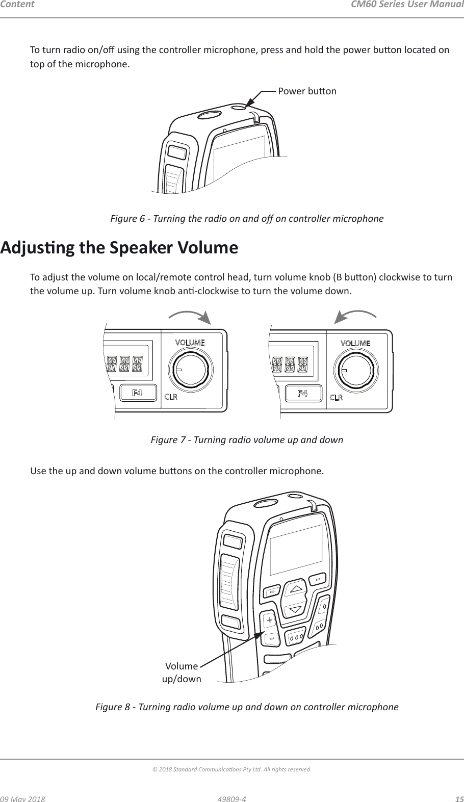 CM60 Series User Manual09 May 2018© 2018 Standard Communicaons Pty Ltd. All rights reserved.1549809-4ContentTo turn radio on/o using the controller microphone, press and hold the power buon located on top of the microphone. Power buonFigure 6 - Turning the radio on and o on controller microphoneAdjusng the Speaker VolumeTo adjust the volume on local/remote control head, turn volume knob (B buon) clockwise to turn the volume up. Turn volume knob an-clockwise to turn the volume down.Figure 7 - Turning radio volume up and down Use the up and down volume buons on the controller microphone.Volumeup/downFigure 8 - Turning radio volume up and down on controller microphone