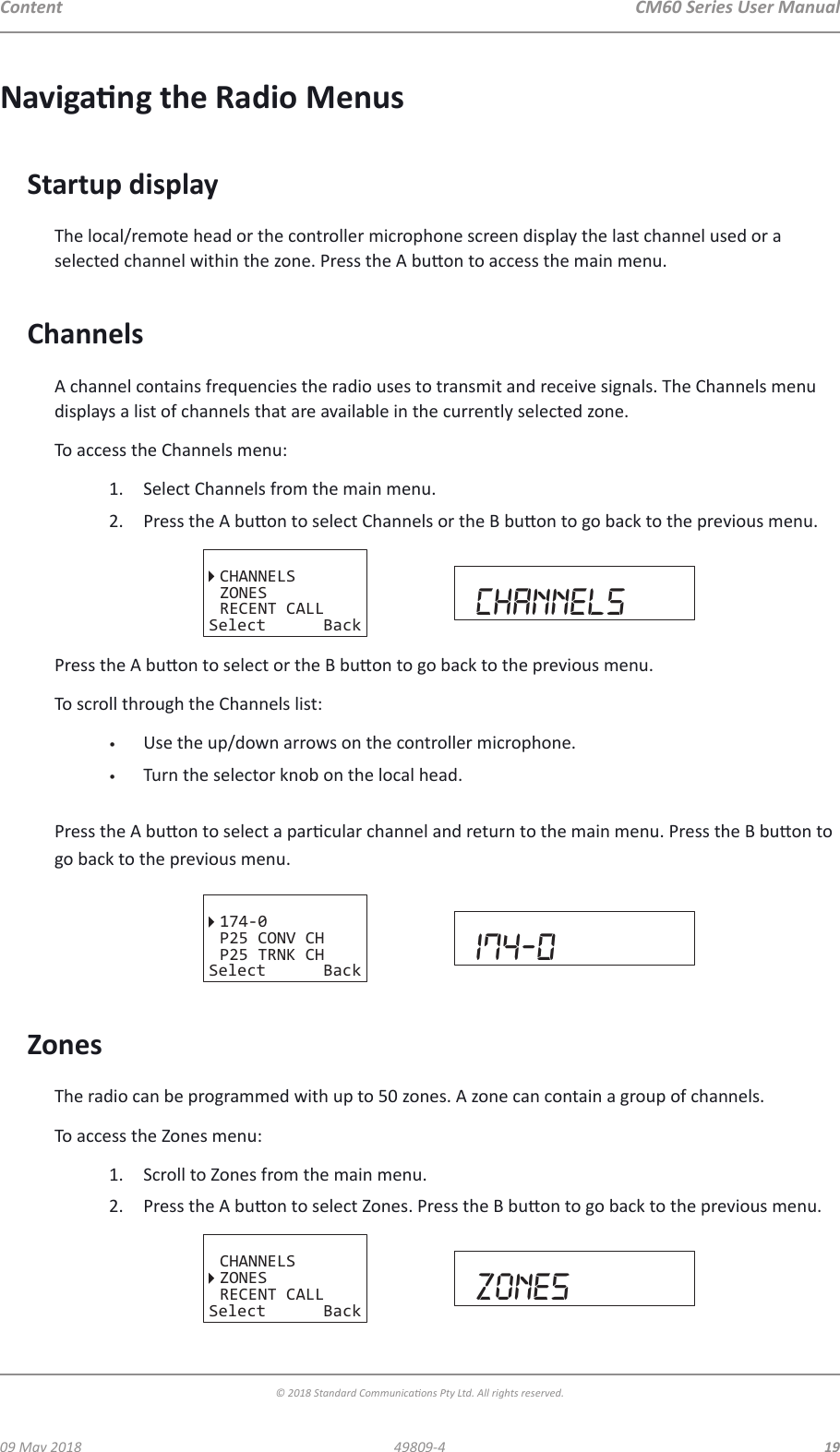 CM60 Series User Manual09 May 2018© 2018 Standard Communicaons Pty Ltd. All rights reserved.1949809-4ContentNavigang the Radio MenusStartup displayThe local/remote head or the controller microphone screen display the last channel used or a selected channel within the zone. Press the A buon to access the main menu. ChannelsA channel contains frequencies the radio uses to transmit and receive signals. The Channels menu displays a list of channels that are available in the currently selected zone. To access the Channels menu:1.  Select Channels from the main menu.2.  Press the A buon to select Channels or the B buon to go back to the previous menu.CHANNELSZONESRECENT CALLSelect Back CHANNELSPress the A buon to select or the B buon to go back to the previous menu. To scroll through the Channels list:•  Use the up/down arrows on the controller microphone.•  Turn the selector knob on the local head.  Press the A buon to select a parcular channel and return to the main menu. Press the B buon to go back to the previous menu.P25 CONV CHP25 TRNK CH174-0Select Back 174-0ZonesThe radio can be programmed with up to 50 zones. A zone can contain a group of channels.To access the Zones menu:1.  Scroll to Zones from the main menu.2.  Press the A buon to select Zones. Press the B buon to go back to the previous menu.CHANNELSZONESRECENT CALLSelect Back Zones