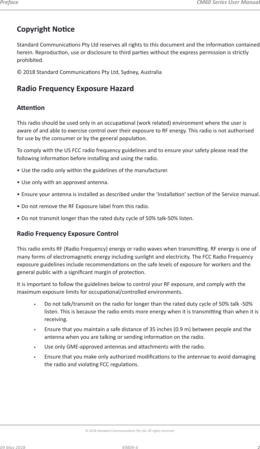  CM60 Series User Manual09 May 2018© 2018 Standard Communicaons Pty Ltd. All rights reserved.249809-4PrefaceCopyright NoceStandard Communicaons Pty Ltd reserves all rights to this document and the informaon contained herein. Reproducon, use or disclosure to third pares without the express permission is strictly prohibited.© 2018 Standard Communicaons Pty Ltd, Sydney, AustraliaRadio Frequency Exposure HazardAenonThis radio should be used only in an occupaonal (work related) environment where the user is aware of and able to exercise control over their exposure to RF energy. This radio is not authorised for use by the consumer or by the general populaon.To comply with the US FCC radio frequency guidelines and to ensure your safety please read the following informaon before installing and using the radio.• Use the radio only within the guidelines of the manufacturer.• Use only with an approved antenna.• Ensure your antenna is installed as described under the ‘Installaon’ secon of the Service manual. • Do not remove the RF Exposure label from this radio.• Do not transmit longer than the rated duty cycle of 50% talk-50% listen. Radio Frequency Exposure ControlThis radio emits RF (Radio Frequency) energy or radio waves when transming. RF energy is one of many forms of electromagnec energy including sunlight and electricity. The FCC Radio Frequency exposure guidelines include recommendaons on the safe levels of exposure for workers and the general public with a signicant margin of protecon.It is important to follow the guidelines below to control your RF exposure, and comply with the maximum exposure limits for occupaonal/controlled environments.•  Do not talk/transmit on the radio for longer than the rated duty cycle of 50% talk -50% listen. This is because the radio emits more energy when it is transming than when it is receiving.•  Ensure that you maintain a safe distance of 35 inches (0.9 m) between people and the antenna when you are talking or sending informaon on the radio.•  Use only GME-approved antennas and aachments with the radio.•  Ensure that you make only authorized modicaons to the antennae to avoid damaging the radio and violang FCC regulaons.