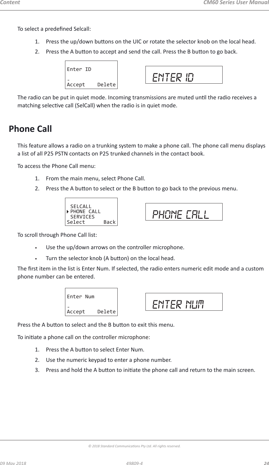 CM60 Series User Manual09 May 2018© 2018 Standard Communicaons Pty Ltd. All rights reserved.2449809-4ContentTo select a predened Selcall:1.  Press the up/down buons on the UIC or rotate the selector knob on the local head.2.  Press the A buon to accept and send the call. Press the B buon to go back.Enter ID-Accept Delete enter idThe radio can be put in quiet mode. Incoming transmissions are muted unl the radio receives a matching selecve call (SelCall) when the radio is in quiet mode. Phone CallThis feature allows a radio on a trunking system to make a phone call. The phone call menu displays a list of all P25 PSTN contacts on P25 trunked channels in the contact book.To access the Phone Call menu:1.  From the main menu, select Phone Call.2.  Press the A buon to select or the B buon to go back to the previous menu. SELCALLPHONE CALLSERVICESSelect Back phone callTo scroll through Phone Call list:•  Use the up/down arrows on the controller microphone.•  Turn the selector knob (A buon) on the local head.The rst item in the list is Enter Num. If selected, the radio enters numeric edit mode and a custom phone number can be entered.Enter Num-Accept Delete enter numPress the A buon to select and the B buon to exit this menu.To iniate a phone call on the controller microphone:1.  Press the A buon to select Enter Num.2.  Use the numeric keypad to enter a phone number.3.  Press and hold the A buon to iniate the phone call and return to the main screen.