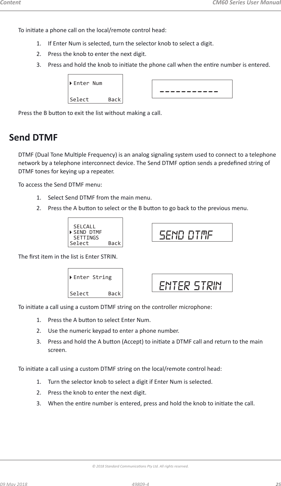 CM60 Series User Manual09 May 2018© 2018 Standard Communicaons Pty Ltd. All rights reserved.2549809-4ContentTo iniate a phone call on the local/remote control head:1.  If Enter Num is selected, turn the selector knob to select a digit.2.  Press the knob to enter the next digit.3.  Press and hold the knob to iniate the phone call when the enre number is entered.Enter NumSelect Back -----------Press the B buon to exit the list without making a call. Send DTMFDTMF (Dual Tone Mulple Frequency) is an analog signaling system used to connect to a telephone network by a telephone interconnect device. The Send DTMF opon sends a predened string of DTMF tones for keying up a repeater.To access the Send DTMF menu:1.  Select Send DTMF from the main menu.2.  Press the A buon to select or the B buon to go back to the previous menu.SELCALLSEND DTMFSETTINGSSelect Back send dtmfThe rst item in the list is Enter STRIN. Enter StringSelect Back enter strinTo iniate a call using a custom DTMF string on the controller microphone:1.  Press the A buon to select Enter Num.2.  Use the numeric keypad to enter a phone number.3.  Press and hold the A buon (Accept) to iniate a DTMF call and return to the main screen. To iniate a call using a custom DTMF string on the local/remote control head:1.  Turn the selector knob to select a digit if Enter Num is selected.2.  Press the knob to enter the next digit.3.  When the enre number is entered, press and hold the knob to iniate the call. 