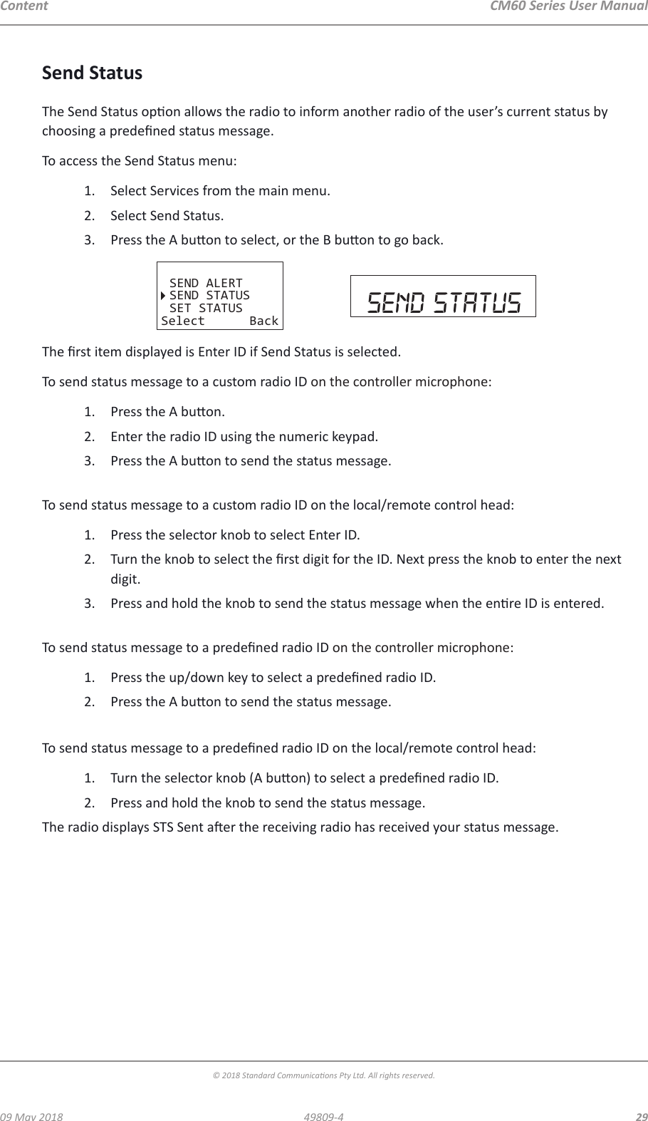 CM60 Series User Manual09 May 2018© 2018 Standard Communicaons Pty Ltd. All rights reserved.2949809-4ContentSend StatusThe Send Status opon allows the radio to inform another radio of the user’s current status by choosing a predened status message.To access the Send Status menu:1.  Select Services from the main menu.2.  Select Send Status.3.  Press the A buon to select, or the B buon to go back.SEND ALERTSEND STATUSSET STATUSSelect Back send statusThe rst item displayed is Enter ID if Send Status is selected.To send status message to a custom radio ID on the controller microphone:1.  Press the A buon.2.  Enter the radio ID using the numeric keypad.3.  Press the A buon to send the status message. To send status message to a custom radio ID on the local/remote control head:1.  Press the selector knob to select Enter ID.2.  Turn the knob to select the rst digit for the ID. Next press the knob to enter the next digit. 3.  Press and hold the knob to send the status message when the enre ID is entered. To send status message to a predened radio ID on the controller microphone:1.  Press the up/down key to select a predened radio ID.2.  Press the A buon to send the status message. To send status message to a predened radio ID on the local/remote control head:1.  Turn the selector knob (A buon) to select a predened radio ID.2.  Press and hold the knob to send the status message.The radio displays STS Sent aer the receiving radio has received your status message.