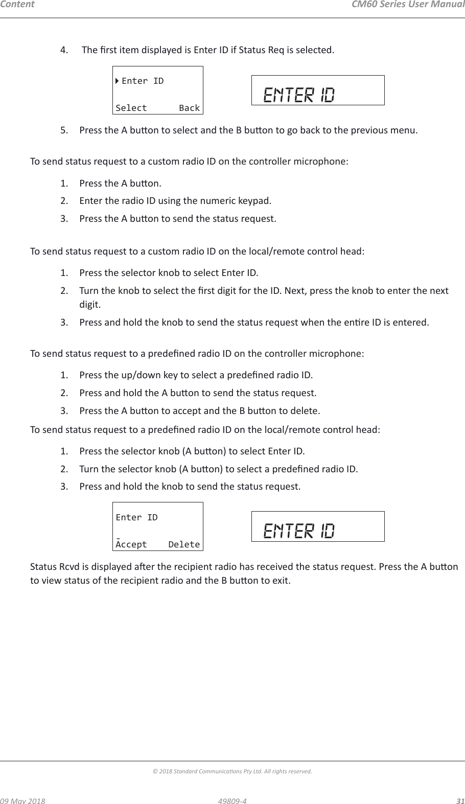 CM60 Series User Manual09 May 2018© 2018 Standard Communicaons Pty Ltd. All rights reserved.3149809-4Content4.   The rst item displayed is Enter ID if Status Req is selected.Enter IDSelect Back enter id5.  Press the A buon to select and the B buon to go back to the previous menu. To send status request to a custom radio ID on the controller microphone:1.  Press the A buon.2.  Enter the radio ID using the numeric keypad.3.  Press the A buon to send the status request. To send status request to a custom radio ID on the local/remote control head:1.  Press the selector knob to select Enter ID.2.  Turn the knob to select the rst digit for the ID. Next, press the knob to enter the next digit. 3.  Press and hold the knob to send the status request when the enre ID is entered. To send status request to a predened radio ID on the controller microphone:1.  Press the up/down key to select a predened radio ID.2.  Press and hold the A buon to send the status request.3.  Press the A buon to accept and the B buon to delete.To send status request to a predened radio ID on the local/remote control head:1.  Press the selector knob (A buon) to select Enter ID.2.  Turn the selector knob (A buon) to select a predened radio ID.3.  Press and hold the knob to send the status request.Enter ID-Accept Delete enter idStatus Rcvd is displayed aer the recipient radio has received the status request. Press the A buon to view status of the recipient radio and the B buon to exit.