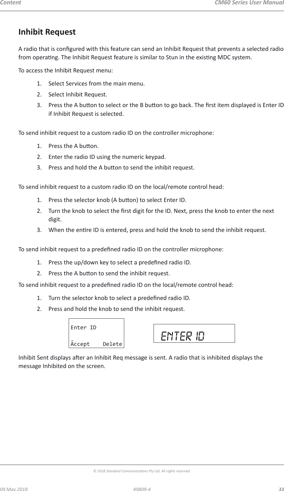 CM60 Series User Manual09 May 2018© 2018 Standard Communicaons Pty Ltd. All rights reserved.3349809-4ContentInhibit RequestA radio that is congured with this feature can send an Inhibit Request that prevents a selected radio from operang. The Inhibit Request feature is similar to Stun in the exisng MDC system.To access the Inhibit Request menu:1.  Select Services from the main menu.2.  Select Inhibit Request. 3.  Press the A buon to select or the B buon to go back. The rst item displayed is Enter ID if Inhibit Request is selected. To send inhibit request to a custom radio ID on the controller microphone:1.  Press the A buon.2.  Enter the radio ID using the numeric keypad.3.  Press and hold the A buon to send the inhibit request. To send inhibit request to a custom radio ID on the local/remote control head:1.  Press the selector knob (A buon) to select Enter ID.2.  Turn the knob to select the rst digit for the ID. Next, press the knob to enter the next digit. 3.  When the enre ID is entered, press and hold the knob to send the inhibit request. To send inhibit request to a predened radio ID on the controller microphone:1.  Press the up/down key to select a predened radio ID.2.  Press the A buon to send the inhibit request.To send inhibit request to a predened radio ID on the local/remote control head:1.  Turn the selector knob to select a predened radio ID.2.  Press and hold the knob to send the inhibit request.Enter ID-Accept Delete enter idInhibit Sent displays aer an Inhibit Req message is sent. A radio that is inhibited displays the message Inhibited on the screen.