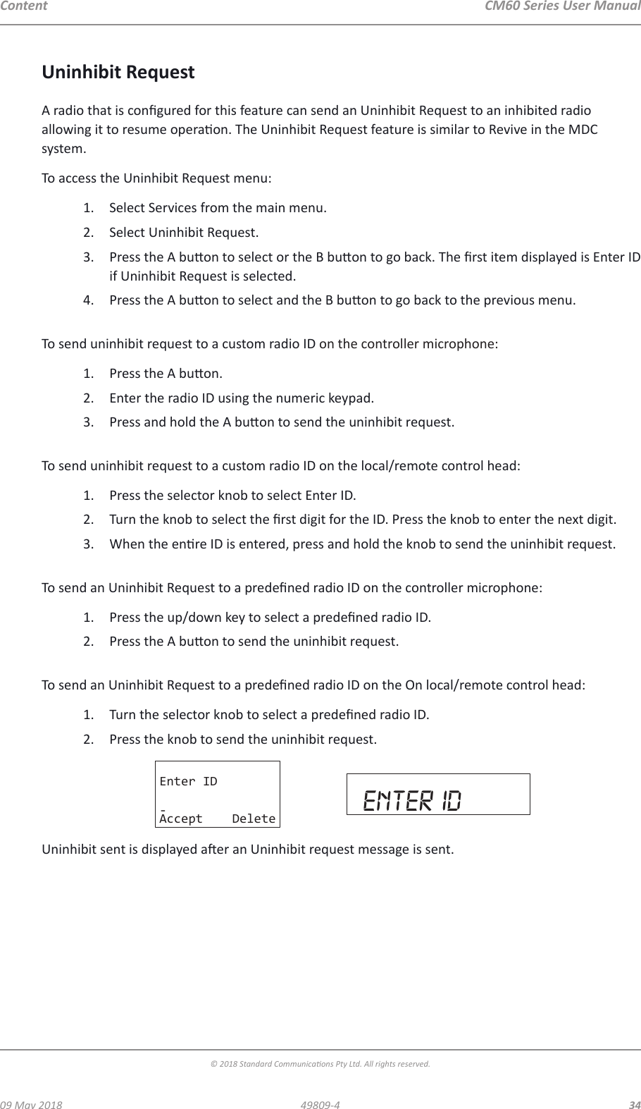 CM60 Series User Manual09 May 2018© 2018 Standard Communicaons Pty Ltd. All rights reserved.3449809-4ContentUninhibit RequestA radio that is congured for this feature can send an Uninhibit Request to an inhibited radio allowing it to resume operaon. The Uninhibit Request feature is similar to Revive in the MDC system. To access the Uninhibit Request menu:1.  Select Services from the main menu.2.  Select Uninhibit Request.3.  Press the A buon to select or the B buon to go back. The rst item displayed is Enter ID if Uninhibit Request is selected.4.  Press the A buon to select and the B buon to go back to the previous menu. To send uninhibit request to a custom radio ID on the controller microphone:1.  Press the A buon.2.  Enter the radio ID using the numeric keypad.3.  Press and hold the A buon to send the uninhibit request. To send uninhibit request to a custom radio ID on the local/remote control head:1.  Press the selector knob to select Enter ID.2.  Turn the knob to select the rst digit for the ID. Press the knob to enter the next digit. 3.  When the enre ID is entered, press and hold the knob to send the uninhibit request. To send an Uninhibit Request to a predened radio ID on the controller microphone:1.  Press the up/down key to select a predened radio ID.2.  Press the A buon to send the uninhibit request. To send an Uninhibit Request to a predened radio ID on the On local/remote control head:1.  Turn the selector knob to select a predened radio ID.2.  Press the knob to send the uninhibit request.Enter ID-Accept Delete enter idUninhibit sent is displayed aer an Uninhibit request message is sent.