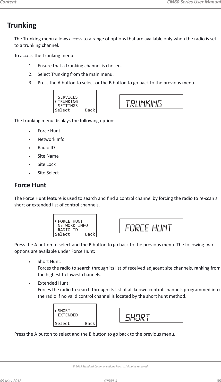 CM60 Series User Manual09 May 2018© 2018 Standard Communicaons Pty Ltd. All rights reserved.3549809-4ContentTrunkingThe Trunking menu allows access to a range of opons that are available only when the radio is set to a trunking channel.To access the Trunking menu:1.  Ensure that a trunking channel is chosen.2.  Select Trunking from the main menu.3.  Press the A buon to select or the B buon to go back to the previous menu. SETTINGSSERVICESTRUNKINGSelect Back trunkingThe trunking menu displays the following opons:•  Force Hunt•  Network Info•  Radio ID•  Site Name•  Site Lock•  Site SelectForce HuntThe Force Hunt feature is used to search and nd a control channel by forcing the radio to re-scan a short or extended list of control channels.FORCE HUNTNETWORK INFORADIO IDSelect Back force huntPress the A buon to select and the B buon to go back to the previous menu. The following two opons are available under Force Hunt:•  Short Hunt:  Forces the radio to search through its list of received adjacent site channels, ranking from the highest to lowest channels.•  Extended Hunt:  Forces the radio to search through its list of all known control channels programmed into the radio if no valid control channel is located by the short hunt method.SHORTEXTENDEDSelect Back shortPress the A buon to select and the B buon to go back to the previous menu.