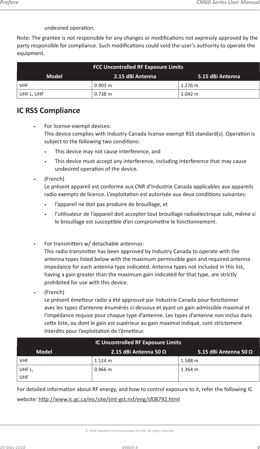  CM60 Series User Manual09 May 2018© 2018 Standard Communicaons Pty Ltd. All rights reserved.449809-4Prefaceundesired operaon.Note: The grantee is not responsible for any changes or modicaons not expressly approved by the party responsible for compliance. Such modicaons could void the user’s authority to operate the equipment.FCC Uncontrolled RF Exposure LimitsModel 2.15 dBi Antenna 5.15 dBi AntennaVHF 0.903 m 1.276 mUHF L, UHF 0.738 m 1.042 mIC RSS Compliance•  For license-exempt devices: This device complies with Industry Canada license-exempt RSS standard(s). Operaon is subject to the following two condions:•  This device may not cause interference, and•  This device must accept any interference, including interference that may cause undesired operaon of the device.•  (French) Le présent appareil est conforme aux CNR d’Industrie Canada applicables aux appareils radio exempts de licence. L’exploitaon est autorisée aux deux condions suivantes: •  l’appareil ne doit pas produire de brouillage, et•  l’ulisateur de l’appareil doit accepter tout brouillage radioélectrique subi, même si le brouillage est suscepble d’en compromere le fonconnement.•  For transmiers w/ detachable antennas: This radio transmier has been approved by Industry Canada to operate with the antenna types listed below with the maximum permissible gain and required antenna impedance for each antenna type indicated. Antenna types not included in this list, having a gain greater than the maximum gain indicated for that type, are strictly prohibited for use with this device.•  (French) Le présent émeeur radio a été approuvé par Industrie Canada pour fonconner avec les types d’antenne énumérés ci-dessous et ayant un gain admissible maximal et l’impédance requise pour chaque type d’antenne. Les types d’antenne non inclus dans cee liste, ou dont le gain est supérieur au gain maximal indiqué, sont strictement interdits pour l’exploitaon de l’émeeur.IC Uncontrolled RF Exposure LimitsModel 2.15 dBi Antenna 50 Ω 5.15 dBi Antenna 50 ΩVHF 1.124 m 1.588 mUHF L, UHF0.966 m 1.364 mFor detailed informaon about RF energy, and how to control exposure to it, refer the following IC website: hp://www.ic.gc.ca/eic/site/smt-gst.nsf/eng/sf08792.html