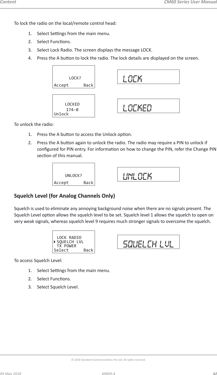 CM60 Series User Manual09 May 2018© 2018 Standard Communicaons Pty Ltd. All rights reserved.4249809-4ContentTo lock the radio on the local/remote control head:1.  Select Sengs from the main menu. 2.  Select Funcons.3.  Select Lock Radio. The screen displays the message LOCK.4.  Press the A buon to lock the radio. The lock details are displayed on the screen.LOCK?Accept Back lockLOCKED174-0Unlock lockedTo unlock the radio:1.  Press the A buon to access the Unlock opon.2.  Press the A buon again to unlock the radio. The radio may require a PIN to unlock if congured for PIN entry. For informaon on how to change the PIN, refer the Change PIN secon of this manual.UNLOCK?Accept Back unlockSquelch Level (for Analog Channels Only)Squelch is used to eliminate any annoying background noise when there are no signals present. The Squelch Level opon allows the squelch level to be set. Squelch level 1 allows the squelch to open on very weak signals, whereas squelch level 9 requires much stronger signals to overcome the squelch.LOCK RADIOSQUELCH LVLTX POWERSelect Back squelch lvlTo access Squelch Level:1.  Select Sengs from the main menu.2.  Select Funcons.3.  Select Squelch Level.