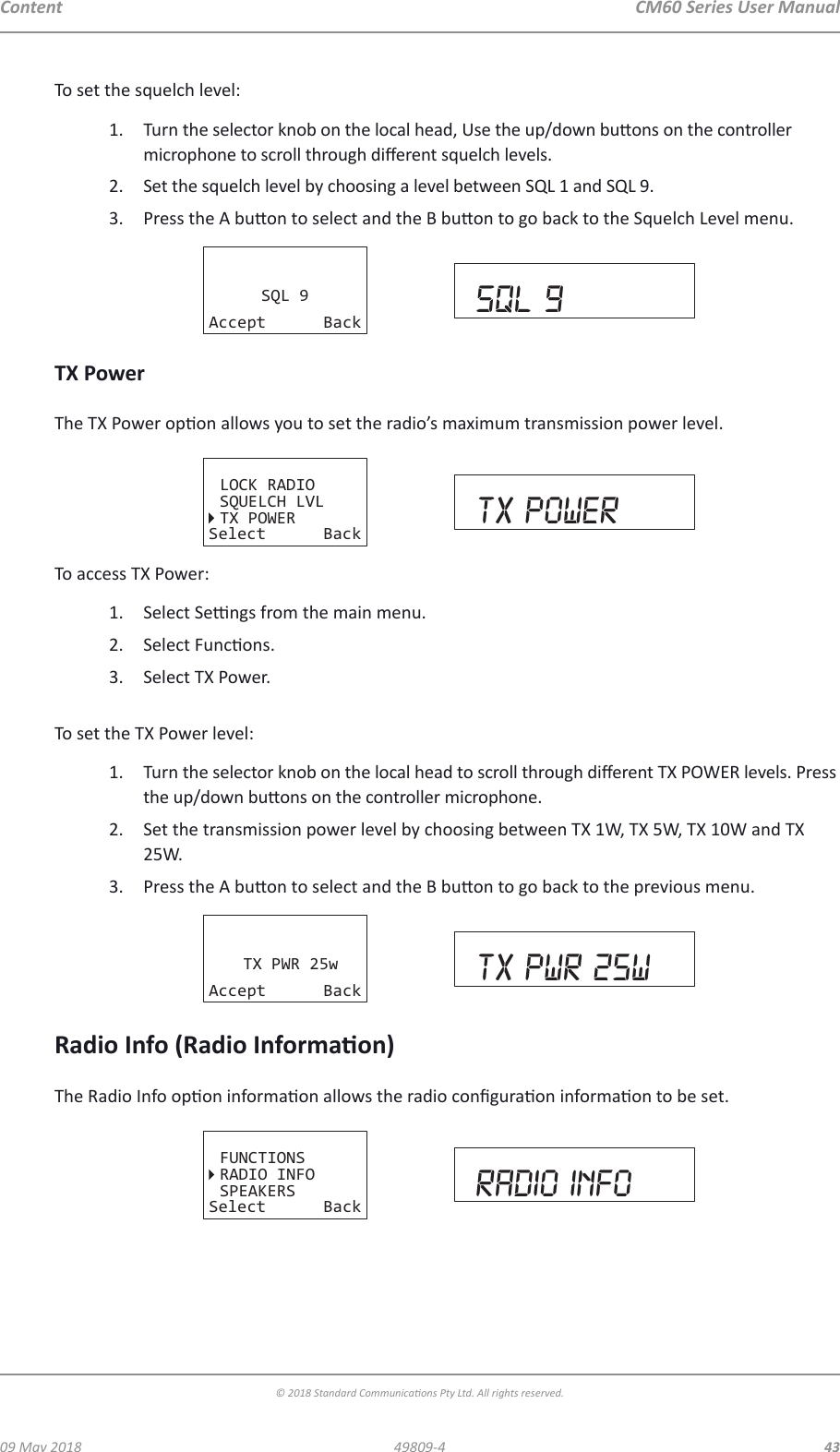 CM60 Series User Manual09 May 2018© 2018 Standard Communicaons Pty Ltd. All rights reserved.4349809-4ContentTo set the squelch level:1.  Turn the selector knob on the local head, Use the up/down buons on the controller microphone to scroll through dierent squelch levels.2.  Set the squelch level by choosing a level between SQL 1 and SQL 9.3.  Press the A buon to select and the B buon to go back to the Squelch Level menu.SQL 9Accept Back sql 9TX PowerThe TX Power opon allows you to set the radio’s maximum transmission power level.LOCK RADIOSQUELCH LVLTX POWERSelect Back TX POWERTo access TX Power:1.  Select Sengs from the main menu.2.  Select Funcons.3.  Select TX Power. To set the TX Power level:1.  Turn the selector knob on the local head to scroll through dierent TX POWER levels. Press the up/down buons on the controller microphone.2.  Set the transmission power level by choosing between TX 1W, TX 5W, TX 10W and TX 25W.3.  Press the A buon to select and the B buon to go back to the previous menu.TX PWR 25wAccept Back tx pwr 25wRadio Info (Radio Informaon)The Radio Info opon informaon allows the radio conguraon informaon to be set.FUNCTIONSRADIO INFOSPEAKERSSelect Back radio info