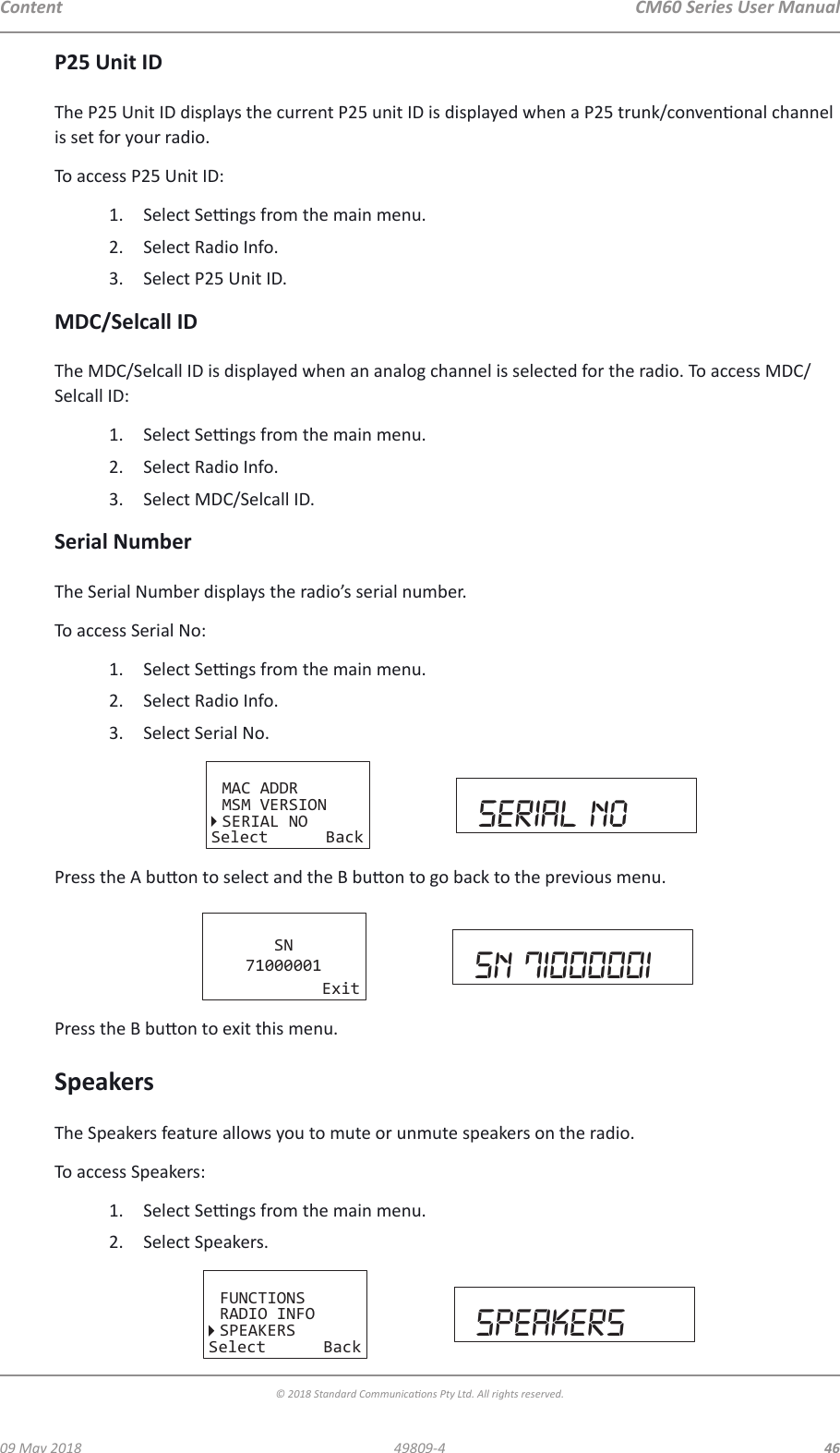 CM60 Series User Manual09 May 2018© 2018 Standard Communicaons Pty Ltd. All rights reserved.4649809-4ContentP25 Unit IDThe P25 Unit ID displays the current P25 unit ID is displayed when a P25 trunk/convenonal channel is set for your radio.To access P25 Unit ID:1.  Select Sengs from the main menu.2.  Select Radio Info.3.  Select P25 Unit ID.MDC/Selcall IDThe MDC/Selcall ID is displayed when an analog channel is selected for the radio. To access MDC/Selcall ID:1.  Select Sengs from the main menu.2.  Select Radio Info.3.  Select MDC/Selcall ID.Serial NumberThe Serial Number displays the radio’s serial number.To access Serial No:1.  Select Sengs from the main menu.2.  Select Radio Info.3.  Select Serial No. MAC ADDRMSM VERSIONSERIAL NOSelect Back serial noPress the A buon to select and the B buon to go back to the previous menu.SN71000001Exit sn 71000001Press the B buon to exit this menu.SpeakersThe Speakers feature allows you to mute or unmute speakers on the radio.To access Speakers:1.  Select Sengs from the main menu.2.  Select Speakers.FUNCTIONSRADIO INFOSPEAKERSSelect Back speakers