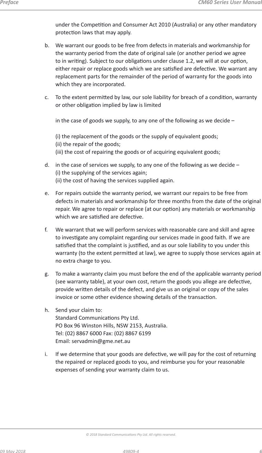  CM60 Series User Manual09 May 2018© 2018 Standard Communicaons Pty Ltd. All rights reserved.649809-4Prefaceunder the Compeon and Consumer Act 2010 (Australia) or any other mandatory protecon laws that may apply.b.  We warrant our goods to be free from defects in materials and workmanship for the warranty period from the date of original sale (or another period we agree to in wring). Subject to our obligaons under clause 1.2, we will at our opon, either repair or replace goods which we are sased are defecve. We warrant any replacement parts for the remainder of the period of warranty for the goods into which they are incorporated.c.  To the extent permied by law, our sole liability for breach of a condion, warranty or other obligaon implied by law is limited   in the case of goods we supply, to any one of the following as we decide –   (i) the replacement of the goods or the supply of equivalent goods; (ii) the repair of the goods; (iii) the cost of repairing the goods or of acquiring equivalent goods;d.  in the case of services we supply, to any one of the following as we decide – (i) the supplying of the services again; (ii) the cost of having the services supplied again.e.  For repairs outside the warranty period, we warrant our repairs to be free from defects in materials and workmanship for three months from the date of the original repair. We agree to repair or replace (at our opon) any materials or workmanship which we are sased are defecve.f.  We warrant that we will perform services with reasonable care and skill and agree to invesgate any complaint regarding our services made in good faith. If we are sased that the complaint is jused, and as our sole liability to you under this warranty (to the extent permied at law), we agree to supply those services again at no extra charge to you. g.  To make a warranty claim you must before the end of the applicable warranty period (see warranty table), at your own cost, return the goods you allege are defecve, provide wrien details of the defect, and give us an original or copy of the sales invoice or some other evidence showing details of the transacon.h.  Send your claim to: Standard Communicaons Pty Ltd. PO Box 96 Winston Hills, NSW 2153, Australia. Tel: (02) 8867 6000 Fax: (02) 8867 6199 Email: servadmin@gme.net.aui.  If we determine that your goods are defecve, we will pay for the cost of returning the repaired or replaced goods to you, and reimburse you for your reasonable expenses of sending your warranty claim to us.