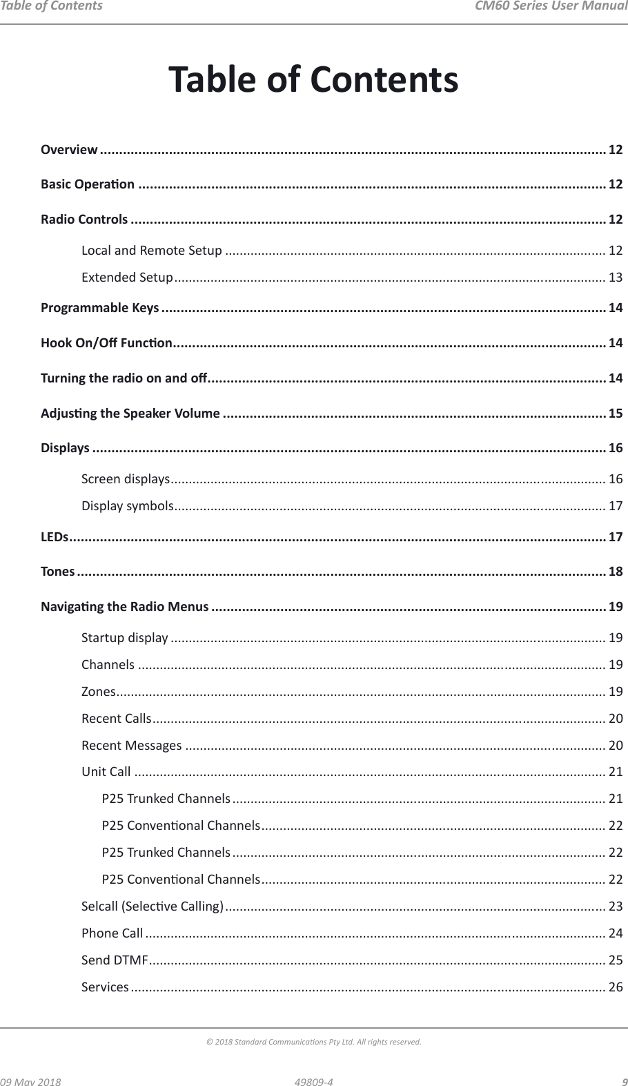  CM60 Series User Manual09 May 2018© 2018 Standard Communicaons Pty Ltd. All rights reserved.949809-4Table of ContentsOverview .................................................................................................................................... 12Basic Operaon .......................................................................................................................... 12Radio Controls ............................................................................................................................ 12Local and Remote Setup ......................................................................................................... 12Extended Setup ....................................................................................................................... 13Programmable Keys .................................................................................................................... 14Hook On/O Funcon ................................................................................................................. 14Turning the radio on and o ........................................................................................................ 14Adjusng the Speaker Volume .................................................................................................... 15Displays ...................................................................................................................................... 16Screen displays ........................................................................................................................ 16Display symbols ....................................................................................................................... 17LEDs ............................................................................................................................................ 17Tones .......................................................................................................................................... 18Navigang the Radio Menus ....................................................................................................... 19Startup display ........................................................................................................................ 19Channels ................................................................................................................................. 19Zones ....................................................................................................................................... 19Recent Calls ............................................................................................................................. 20Recent Messages .................................................................................................................... 20Unit Call .................................................................................................................................. 21P25 Trunked Channels ....................................................................................................... 21P25 Convenonal Channels ............................................................................................... 22P25 Trunked Channels ....................................................................................................... 22P25 Convenonal Channels ............................................................................................... 22Selcall (Selecve Calling) ......................................................................................................... 23Phone Call ............................................................................................................................... 24Send DTMF .............................................................................................................................. 25Services ................................................................................................................................... 26Table of Contents