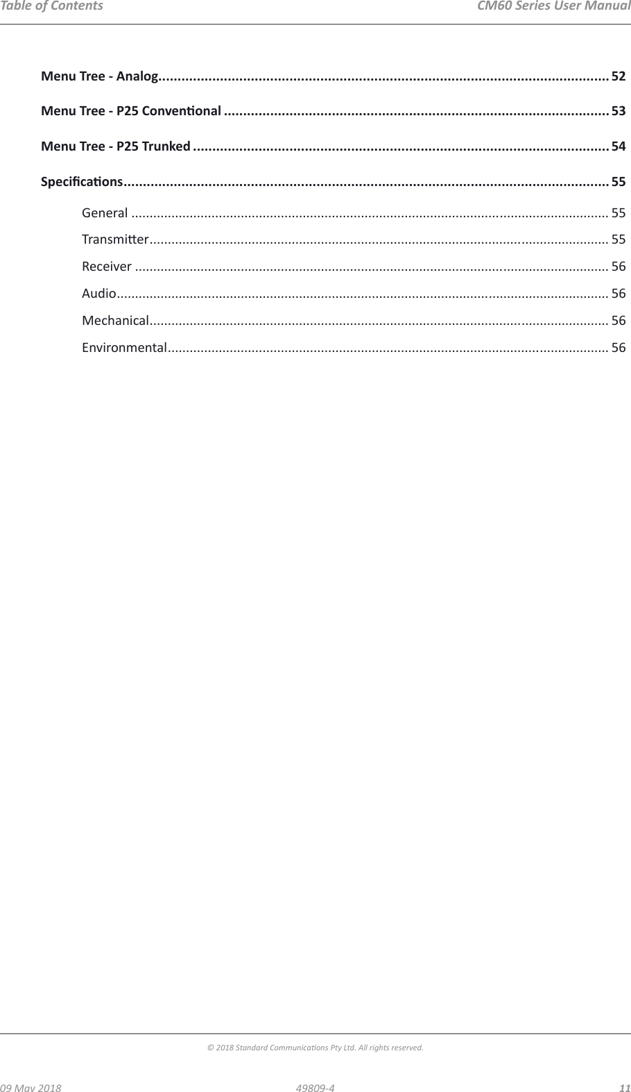  CM60 Series User Manual09 May 2018© 2018 Standard Communicaons Pty Ltd. All rights reserved.1149809-4Table of ContentsMenu Tree - Analog..................................................................................................................... 52Menu Tree - P25 Convenonal .................................................................................................... 53Menu Tree - P25 Trunked ............................................................................................................ 54Specicaons .............................................................................................................................. 55General ................................................................................................................................... 55Transmier .............................................................................................................................. 55Receiver .................................................................................................................................. 56Audio ....................................................................................................................................... 56Mechanical .............................................................................................................................. 56Environmental ......................................................................................................................... 56