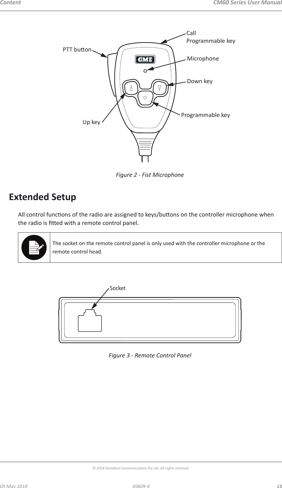 CM60 Series User Manual09 May 2018© 2018 Standard Communica ons Pty Ltd. All rights reserved.1349809-4ContentCallProgrammable keyMicrophoneDown keyProgrammable keyUp keyPTT buonFigure 2 -  Fist Microphone Extended SetupAll control func ons of the radio are assigned to keys/bu ons on the controller microphone when the radio is   ed with a remote control panel.The socket on the remote control panel is only used with the controller microphone or the remote control head.SocketFigure 3 -  Remote Control Panel