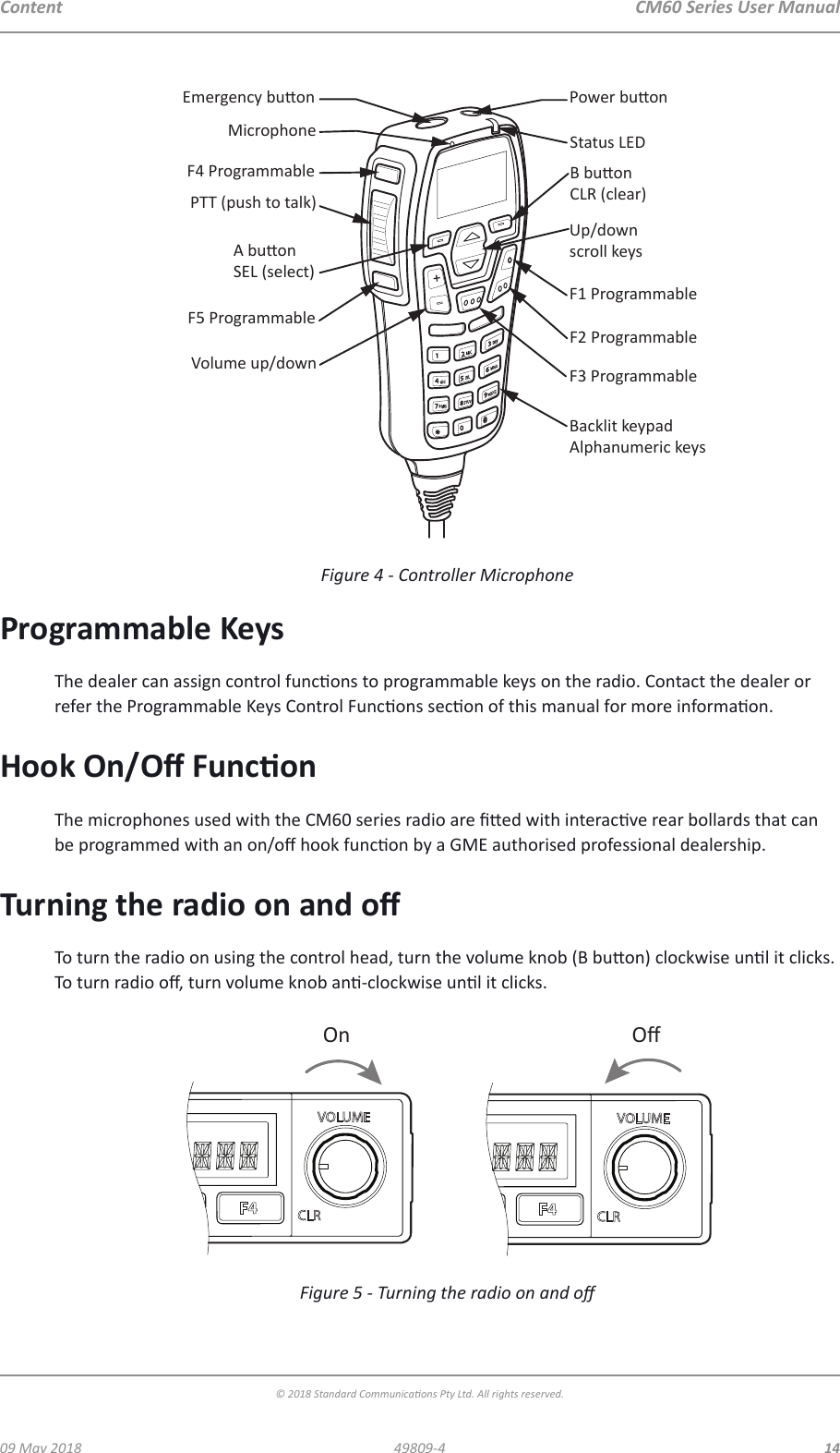 CM60 Series User Manual09 May 2018© 2018 Standard Communicaons Pty Ltd. All rights reserved.1449809-4ContentF4 ProgrammablePTT (push to talk)F5 ProgrammableVolume up/downEmergency buonMicrophonePower buonStatus LEDUp/downscroll keysF1 ProgrammableF2 ProgrammableF3 ProgrammableBacklit keypadAlphanumeric keysA buonSEL (select)B buonCLR (clear)Figure 4 - Controller MicrophoneProgrammable KeysThe dealer can assign control funcons to programmable keys on the radio. Contact the dealer or refer the Programmable Keys Control Funcons secon of this manual for more informaon.Hook On/O FunconThe microphones used with the CM60 series radio are ed with interacve rear bollards that can be programmed with an on/o hook funcon by a GME authorised professional dealership. Turning the radio on and oTo turn the radio on using the control head, turn the volume knob (B buon) clockwise unl it clicks. To turn radio o, turn volume knob an-clockwise unl it clicks.On OﬀFigure 5 - Turning the radio on and o