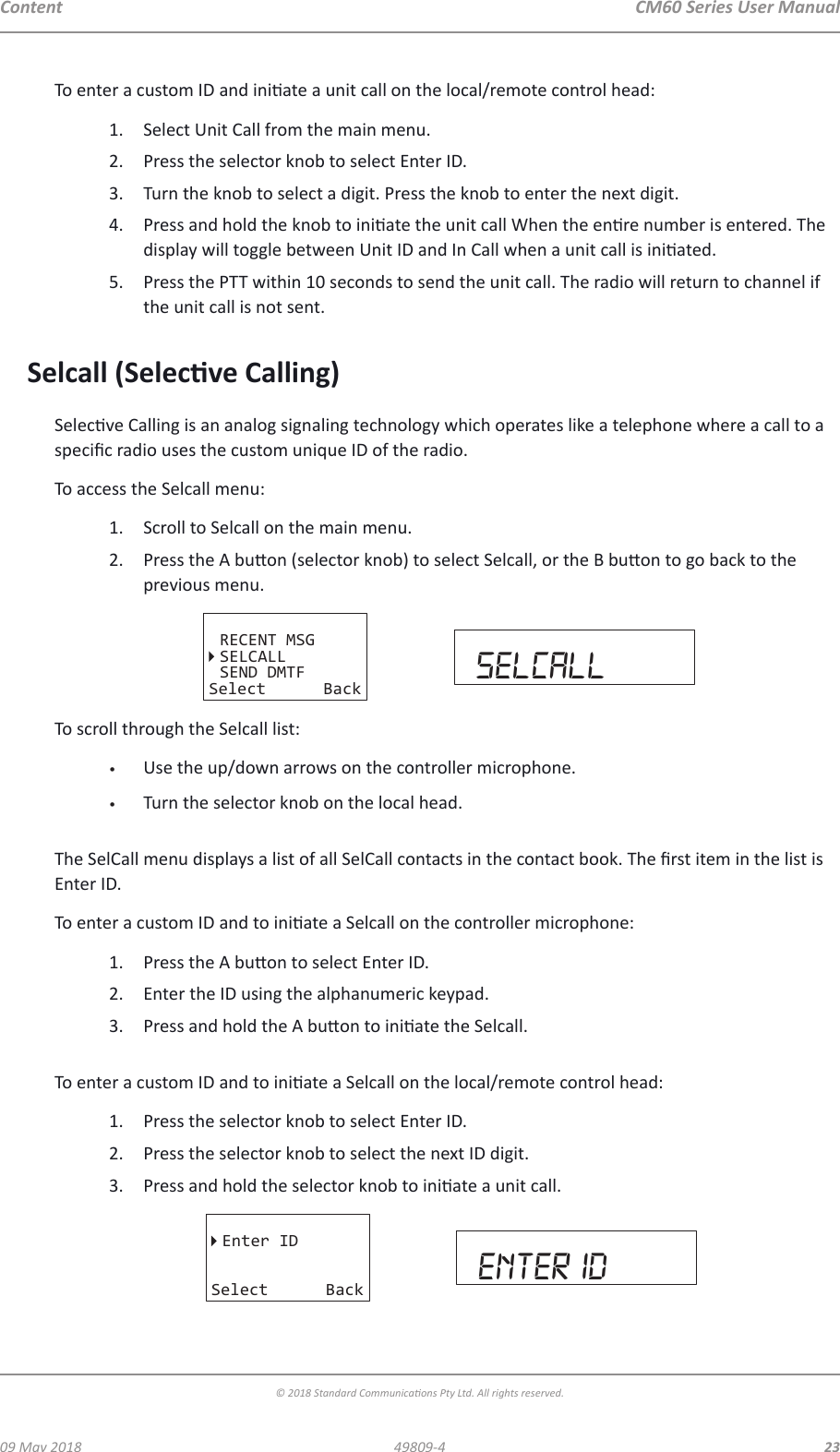 CM60 Series User Manual09 May 2018© 2018 Standard Communicaons Pty Ltd. All rights reserved.2349809-4ContentTo enter a custom ID and iniate a unit call on the local/remote control head:1.  Select Unit Call from the main menu.2.  Press the selector knob to select Enter ID.3.  Turn the knob to select a digit. Press the knob to enter the next digit. 4.  Press and hold the knob to iniate the unit call When the enre number is entered. The display will toggle between Unit ID and In Call when a unit call is iniated.5.  Press the PTT within 10 seconds to send the unit call. The radio will return to channel if the unit call is not sent.Selcall (Selecve Calling)Selecve Calling is an analog signaling technology which operates like a telephone where a call to a specic radio uses the custom unique ID of the radio.To access the Selcall menu:1.  Scroll to Selcall on the main menu.2.  Press the A buon (selector knob) to select Selcall, or the B buon to go back to the previous menu.RECENT MSGSELCALLSEND DMTFSelect Back selcallTo scroll through the Selcall list:•  Use the up/down arrows on the controller microphone.•  Turn the selector knob on the local head. The SelCall menu displays a list of all SelCall contacts in the contact book. The rst item in the list is Enter ID.To enter a custom ID and to iniate a Selcall on the controller microphone:1.  Press the A buon to select Enter ID.2.  Enter the ID using the alphanumeric keypad.3.  Press and hold the A buon to iniate the Selcall. To enter a custom ID and to iniate a Selcall on the local/remote control head:1.  Press the selector knob to select Enter ID.2.  Press the selector knob to select the next ID digit.3.  Press and hold the selector knob to iniate a unit call. Enter IDSelect Back enter Id