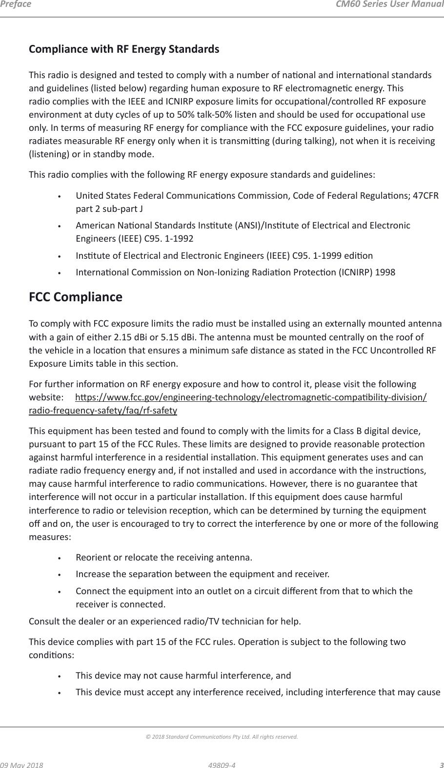  CM60 Series User Manual09 May 2018© 2018 Standard Communicaons Pty Ltd. All rights reserved.349809-4PrefaceCompliance with RF Energy StandardsThis radio is designed and tested to comply with a number of naonal and internaonal standards and guidelines (listed below) regarding human exposure to RF electromagnec energy. This radio complies with the IEEE and ICNIRP exposure limits for occupaonal/controlled RF exposure environment at duty cycles of up to 50% talk-50% listen and should be used for occupaonal use only. In terms of measuring RF energy for compliance with the FCC exposure guidelines, your radio radiates measurable RF energy only when it is transming (during talking), not when it is receiving (listening) or in standby mode.This radio complies with the following RF energy exposure standards and guidelines:•  United States Federal Communicaons Commission, Code of Federal Regulaons; 47CFR part 2 sub-part J•  American Naonal Standards Instute (ANSI)/Instute of Electrical and Electronic Engineers (IEEE) C95. 1-1992•  Instute of Electrical and Electronic Engineers (IEEE) C95. 1-1999 edion•  Internaonal Commission on Non-Ionizing Radiaon Protecon (ICNIRP) 1998FCC ComplianceTo comply with FCC exposure limits the radio must be installed using an externally mounted antenna with a gain of either 2.15 dBi or 5.15 dBi. The antenna must be mounted centrally on the roof of the vehicle in a locaon that ensures a minimum safe distance as stated in the FCC Uncontrolled RF Exposure Limits table in this secon.For further informaon on RF energy exposure and how to control it, please visit the following website:     hps://www.fcc.gov/engineering-technology/electromagnec-compability-division/radio-frequency-safety/faq/rf-safetyThis equipment has been tested and found to comply with the limits for a Class B digital device, pursuant to part 15 of the FCC Rules. These limits are designed to provide reasonable protecon against harmful interference in a residenal installaon. This equipment generates uses and can radiate radio frequency energy and, if not installed and used in accordance with the instrucons, may cause harmful interference to radio communicaons. However, there is no guarantee that interference will not occur in a parcular installaon. If this equipment does cause harmful interference to radio or television recepon, which can be determined by turning the equipment o and on, the user is encouraged to try to correct the interference by one or more of the following measures: •  Reorient or relocate the receiving antenna. •  Increase the separaon between the equipment and receiver. •  Connect the equipment into an outlet on a circuit dierent from that to which the receiver is connected. Consult the dealer or an experienced radio/TV technician for help.This device complies with part 15 of the FCC rules. Operaon is subject to the following two condions:•  This device may not cause harmful interference, and•  This device must accept any interference received, including interference that may cause 