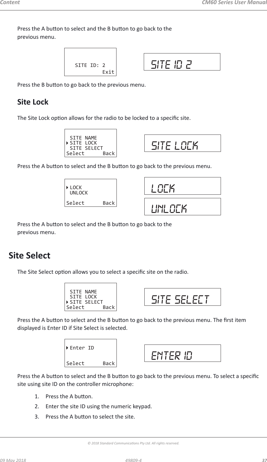 CM60 Series User Manual09 May 2018© 2018 Standard Communicaons Pty Ltd. All rights reserved.3749809-4ContentPress the A buon to select and the B buon to go back to the  previous menu.SITE ID: 2Exit site id 2Press the B buon to go back to the previous menu.Site LockThe Site Lock opon allows for the radio to be locked to a specic site. SITE NAMESITE LOCKSITE SELECTSelect Back site lockPress the A buon to select and the B buon to go back to the previous menu.LOCKUNLOCKSelect BacklockUNlockPress the A buon to select and the B buon to go back to the  previous menu.Site SelectThe Site Select opon allows you to select a specic site on the radio. SITE NAMESITE LOCKSITE SELECTSelect Back site selectPress the A buon to select and the B buon to go back to the previous menu. The rst item displayed is Enter ID if Site Select is selected.Enter IDSelect Back enter idPress the A buon to select and the B buon to go back to the previous menu. To select a specic site using site ID on the controller microphone:1.  Press the A buon.2.  Enter the site ID using the numeric keypad.3.  Press the A buon to select the site.