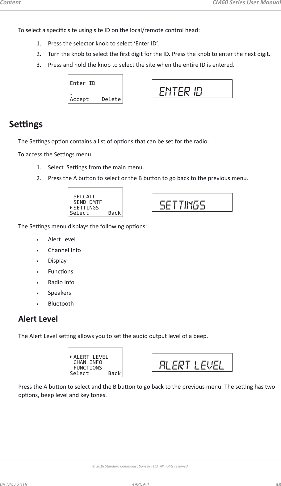 CM60 Series User Manual09 May 2018© 2018 Standard Communicaons Pty Ltd. All rights reserved.3849809-4ContentTo select a specic site using site ID on the local/remote control head:1.  Press the selector knob to select ‘Enter ID’.2.  Turn the knob to select the rst digit for the ID. Press the knob to enter the next digit. 3.  Press and hold the knob to select the site when the enre ID is entered.Enter ID-Accept Delete enter idSengsThe Sengs opon contains a list of opons that can be set for the radio.To access the Sengs menu:1.  Select  Sengs from the main menu.2.  Press the A buon to select or the B buon to go back to the previous menu. SELCALLSEND DMTFSETTINGSSelect Back settingsThe Sengs menu displays the following opons:•  Alert Level•  Channel Info•  Display•  Funcons•  Radio Info•  Speakers•  BluetoothAlert LevelThe Alert Level seng allows you to set the audio output level of a beep.ALERT LEVELCHAN INFOFUNCTIONSSelect Back alert levelPress the A buon to select and the B buon to go back to the previous menu. The seng has two opons, beep level and key tones.