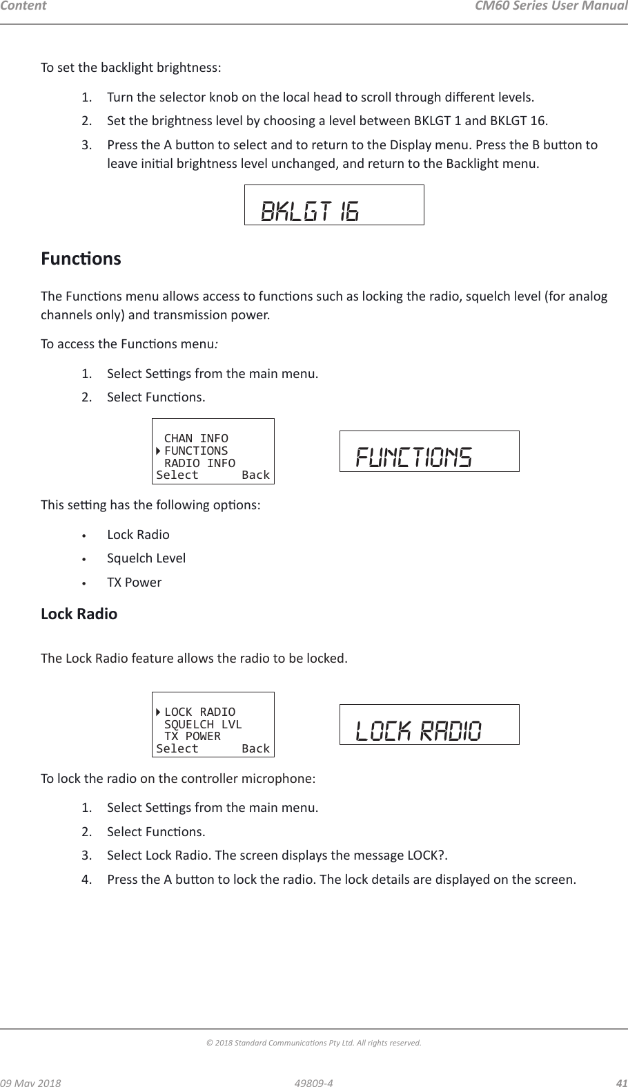 CM60 Series User Manual09 May 2018© 2018 Standard Communicaons Pty Ltd. All rights reserved.4149809-4ContentTo set the backlight brightness:1.  Turn the selector knob on the local head to scroll through dierent levels. 2.  Set the brightness level by choosing a level between BKLGT 1 and BKLGT 16. 3.  Press the A buon to select and to return to the Display menu. Press the B buon to leave inial brightness level unchanged, and return to the Backlight menu.bklgt 16FunconsThe Funcons menu allows access to funcons such as locking the radio, squelch level (for analog channels only) and transmission power. To access the Funcons menu:1.  Select Sengs from the main menu. 2.  Select Funcons.CHAN INFOFUNCTIONSRADIO INFOSelect Back functionsThis seng has the following opons:•  Lock Radio•  Squelch Level•  TX PowerLock RadioThe Lock Radio feature allows the radio to be locked.LOCK RADIOSQUELCH LVLTX POWERSelect Back lock radioTo lock the radio on the controller microphone:1.  Select Sengs from the main menu. 2.  Select Funcons.3.  Select Lock Radio. The screen displays the message LOCK?.4.  Press the A buon to lock the radio. The lock details are displayed on the screen.