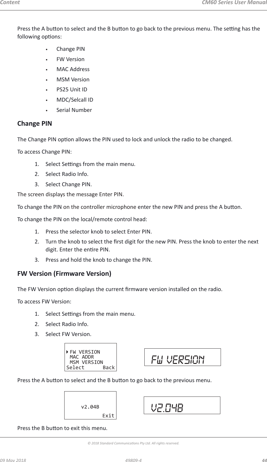 CM60 Series User Manual09 May 2018© 2018 Standard Communicaons Pty Ltd. All rights reserved.4449809-4ContentPress the A buon to select and the B buon to go back to the previous menu. The seng has the following opons:•  Change PIN•  FW Version•  MAC Address•  MSM Version•  PS25 Unit ID•  MDC/Selcall ID•  Serial NumberChange PINThe Change PIN opon allows the PIN used to lock and unlock the radio to be changed.To access Change PIN:1.  Select Sengs from the main menu.2.  Select Radio Info.3.  Select Change PIN.The screen displays the message Enter PIN.To change the PIN on the controller microphone enter the new PIN and press the A buon.To change the PIN on the local/remote control head:1.  Press the selector knob to select Enter PIN.2.  Turn the knob to select the rst digit for the new PIN. Press the knob to enter the next digit. Enter the enre PIN.3.  Press and hold the knob to change the PIN.FW Version (Firmware Version)The FW Version opon displays the current rmware version installed on the radio.To access FW Version:1.  Select Sengs from the main menu.2.  Select Radio Info.3.  Select FW Version.FW VERSIONMAC ADDRMSM VERSIONSelect Back Fw VERSIONPress the A buon to select and the B buon to go back to the previous menu.v2.04BExit v2.04bPress the B buon to exit this menu.