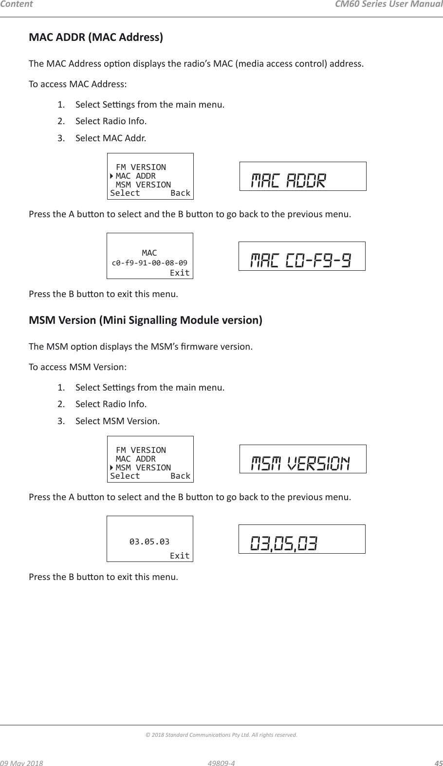 CM60 Series User Manual09 May 2018© 2018 Standard Communicaons Pty Ltd. All rights reserved.4549809-4ContentMAC ADDR (MAC Address)The MAC Address opon displays the radio’s MAC (media access control) address.To access MAC Address:1.  Select Sengs from the main menu.2.  Select Radio Info.3.  Select MAC Addr.FM VERSIONMAC ADDRMSM VERSIONSelect Back mac addrPress the A buon to select and the B buon to go back to the previous menu.MACc0-f9-91-00-08-09Exit Mac c0-f9-9Press the B buon to exit this menu.MSM Version (Mini Signalling Module version)The MSM opon displays the MSM’s rmware version.To access MSM Version:1.  Select Sengs from the main menu.2.  Select Radio Info.3.  Select MSM Version.FM VERSIONMAC ADDRMSM VERSIONSelect Back msm versionPress the A buon to select and the B buon to go back to the previous menu.03.05.03Exit 03,05,03Press the B buon to exit this menu.