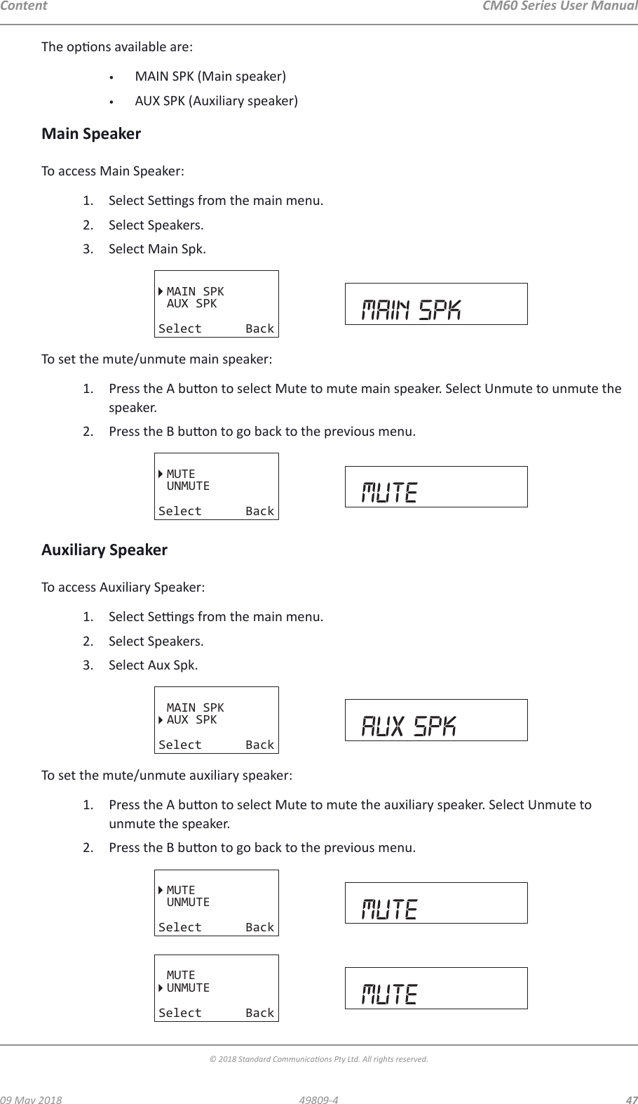 CM60 Series User Manual09 May 2018© 2018 Standard Communicaons Pty Ltd. All rights reserved.4749809-4ContentThe opons available are:•  MAIN SPK (Main speaker)•  AUX SPK (Auxiliary speaker)Main SpeakerTo access Main Speaker:1.  Select Sengs from the main menu.2.  Select Speakers.3.  Select Main Spk.MAIN SPKAUX SPKSelect Back main spkTo set the mute/unmute main speaker:1.  Press the A buon to select Mute to mute main speaker. Select Unmute to unmute the speaker.2.  Press the B buon to go back to the previous menu.MUTEUNMUTESelect Back muteAuxiliary SpeakerTo access Auxiliary Speaker:1.  Select Sengs from the main menu.2.  Select Speakers.3.  Select Aux Spk.MAIN SPKAUX SPKSelect Back aux spkTo set the mute/unmute auxiliary speaker:1.  Press the A buon to select Mute to mute the auxiliary speaker. Select Unmute to unmute the speaker.2.  Press the B buon to go back to the previous menu.MUTEUNMUTESelect Back muteMUTEUNMUTESelect Back mute