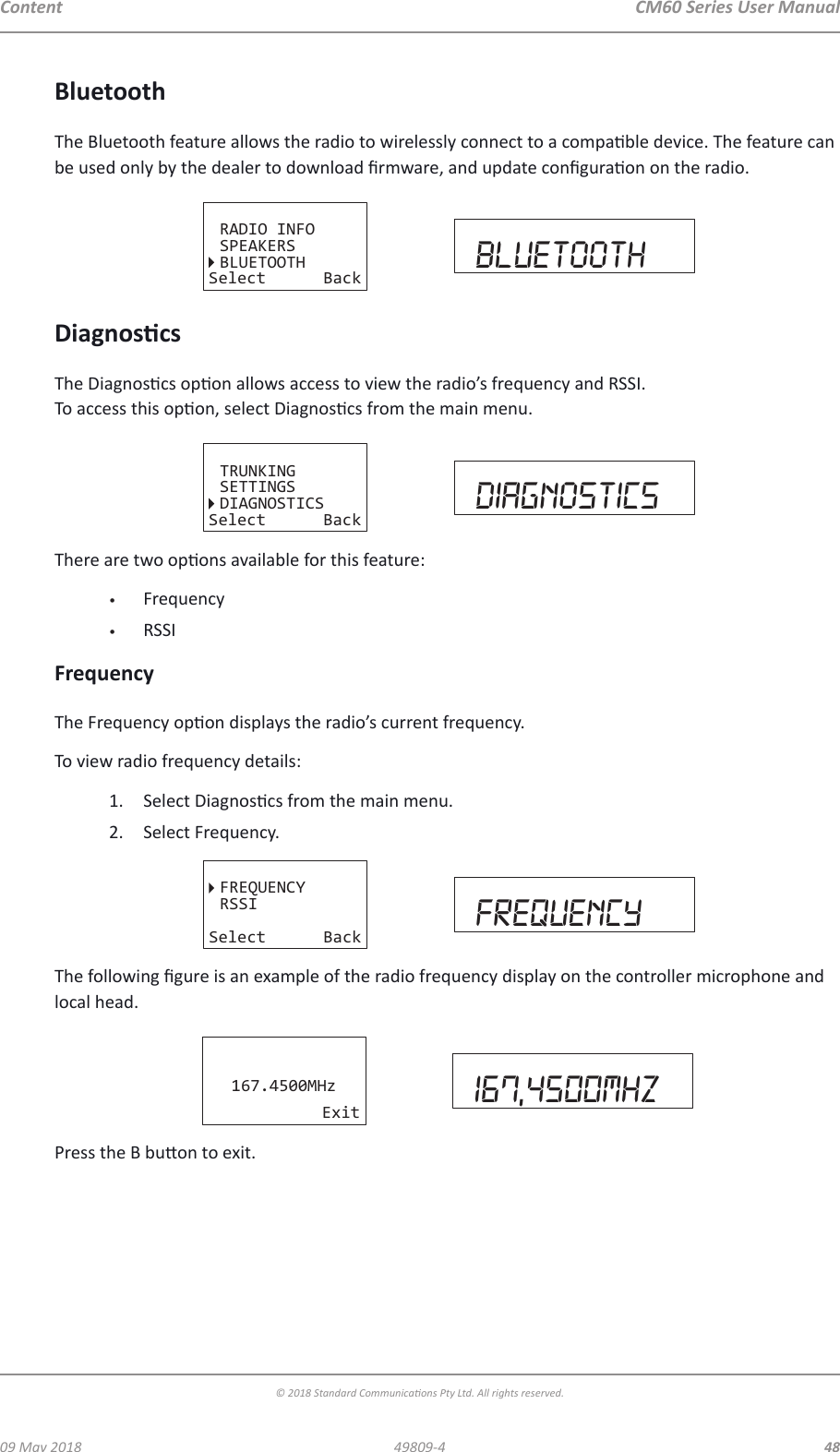 CM60 Series User Manual09 May 2018© 2018 Standard Communicaons Pty Ltd. All rights reserved.4849809-4ContentBluetoothThe Bluetooth feature allows the radio to wirelessly connect to a compable device. The feature can be used only by the dealer to download rmware, and update conguraon on the radio.RADIO INFOSPEAKERSSelect BackbluetoothBLUETOOTHDiagnoscsThe Diagnoscs opon allows access to view the radio’s frequency and RSSI. To access this opon, select Diagnoscs from the main menu.TRUNKINGSETTINGSDIAGNOSTICSSelect Back diagnosticsThere are two opons available for this feature:•  Frequency•  RSSIFrequencyThe Frequency opon displays the radio’s current frequency.To view radio frequency details:1.  Select Diagnoscs from the main menu. 2.  Select Frequency.FREQUENCYRSSISelect Back frequencyThe following gure is an example of the radio frequency display on the controller microphone and local head. 167.4500MHzExit 167,4500mhzPress the B buon to exit.