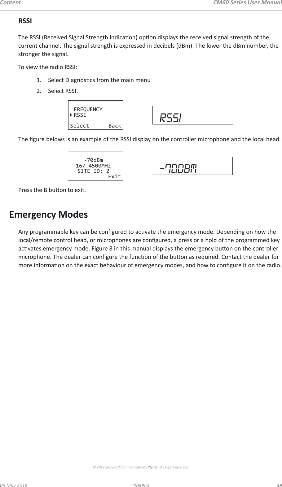 CM60 Series User Manual09 May 2018© 2018 Standard Communicaons Pty Ltd. All rights reserved.4949809-4ContentRSSIThe RSSI (Received Signal Strength Indicaon) opon displays the received signal strength of the current channel. The signal strength is expressed in decibels (dBm). The lower the dBm number, the stronger the signal.To view the radio RSSI:1.  Select Diagnoscs from the main menu2.  Select RSSI.FREQUENCYRSSISelect Back RSSIThe gure belows is an example of the RSSI display on the controller microphone and the local head. 167.4500MHzSITE ID: 2-70dBmExit -70dbmPress the B buon to exit.Emergency ModesAny programmable key can be congured to acvate the emergency mode. Depending on how the local/remote control head, or microphones are congured, a press or a hold of the programmed key acvates emergency mode. Figure 8 in this manual displays the emergency buon on the controller microphone. The dealer can congure the funcon of the buon as required. Contact the dealer for more informaon on the exact behaviour of emergency modes, and how to congure it on the radio.