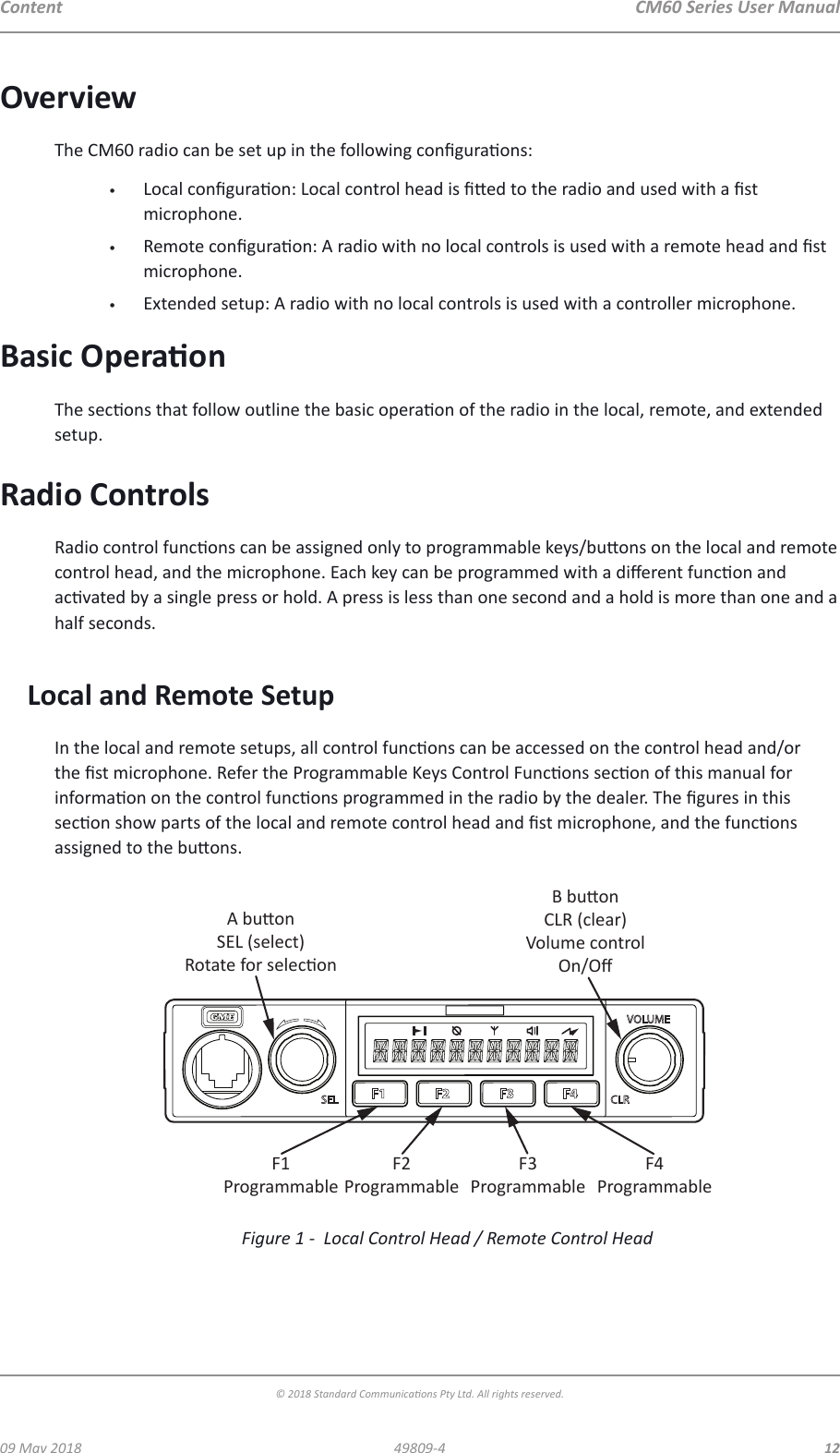 CM60 Series User Manual09 May 2018© 2018 Standard Communicaons Pty Ltd. All rights reserved.1249809-4ContentOverviewThe CM60 radio can be set up in the following conguraons:•  Local conguraon: Local control head is ed to the radio and used with a st microphone.•  Remote conguraon: A radio with no local controls is used with a remote head and st microphone.•  Extended setup: A radio with no local controls is used with a controller microphone.Basic OperaonThe secons that follow outline the basic operaon of the radio in the local, remote, and extended setup.Radio ControlsRadio control funcons can be assigned only to programmable keys/buons on the local and remote control head, and the microphone. Each key can be programmed with a dierent funcon and acvated by a single press or hold. A press is less than one second and a hold is more than one and a half seconds.Local and Remote SetupIn the local and remote setups, all control funcons can be accessed on the control head and/or the st microphone. Refer the Programmable Keys Control Funcons secon of this manual for informaon on the control funcons programmed in the radio by the dealer. The gures in this secon show parts of the local and remote control head and st microphone, and the funcons assigned to the buons.A buonSEL (select)Rotate for seleconB buonCLR (clear)Volume controlOn/OﬀF1ProgrammableF2ProgrammableF3ProgrammableF4ProgrammableFigure 1 -  Local Control Head / Remote Control Head